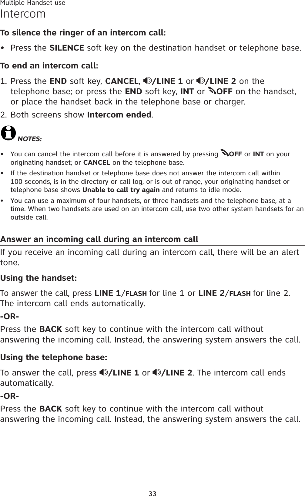 Multiple Handset use33IntercomTo silence the ringer of an intercom call:Press the SILENCE soft key on the destination handset or telephone base.To end an intercom call:1. Press the END soft key, CANCEL,/LINE 1 or /LINE 2 on the telephone base; or press the END soft key, INT or  OFF on the handset, or place the handset back in the telephone base or charger.2. Both screens show Intercom ended.NOTES:You can cancel the intercom call before it is answered by pressing  OFF or INT on your originating handset; or CANCEL on the telephone base.If the destination handset or telephone base does not answer the intercom call within 100 seconds, is in the directory or call log, or is out of range, your originating handset or telephone base shows Unable to call try again and returns to idle mode.You can use a maximum of four handsets, or three handsets and the telephone base, at a time. When two handsets are used on an intercom call, use two other system handsets for an outside call.Answer an incoming call during an intercom callIf you receive an incoming call during an intercom call, there will be an alert tone.Using the handset:To answer the call, press LINE 1/FLASH for line 1 or LINE 2/FLASH for line 2. The intercom call ends automatically.-OR-Press the BACK soft key to continue with the intercom call without answering the incoming call. Instead, the answering system answers the call.Using the telephone base:To answer the call, press  /LINE 1 or /LINE 2. The intercom call ends automatically.-OR-Press the BACK soft key to continue with the intercom call without answering the incoming call. Instead, the answering system answers the call.••••