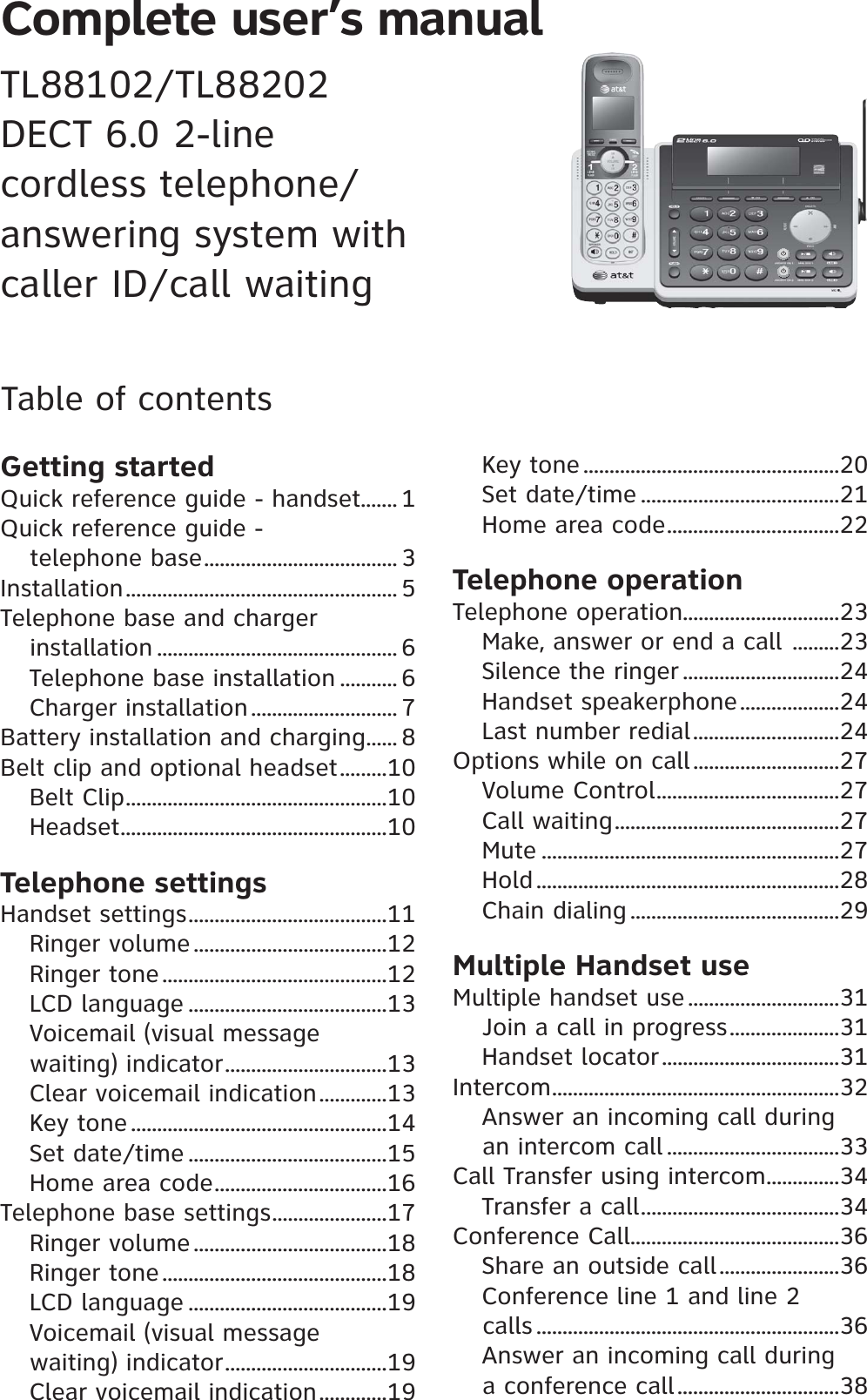 Complete user’s manual TL88102/TL88202DECT 6.0 2-line cordless telephone/answering system withcaller ID/call waitingTable of contentsGetting startedQuick reference guide - handset....... 1Quick reference guide - telephone base..................................... 3Installation.................................................... 5Telephone base and charger installation .............................................. 6Telephone base installation ........... 6Charger installation ............................ 7Battery installation and charging...... 8Belt clip and optional headset.........10Belt Clip..................................................10Headset...................................................10Telephone settingsHandset settings......................................11Ringer volume .....................................12Ringer tone...........................................12LCD language ......................................13Voicemail (visual message waiting) indicator...............................13Clear voicemail indication.............13Key tone .................................................14Set date/time ......................................15Home area code.................................16Telephone base settings......................17Ringer volume .....................................18Ringer tone...........................................18LCD language ......................................19Voicemail (visual message waiting) indicator...............................19Clear voicemail indication.............19Key tone .................................................20Set date/time ......................................21Home area code.................................22Telephone operationTelephone operation..............................23Make, answer or end a call .........23Silence the ringer ..............................24Handset speakerphone...................24Last number redial............................24Options while on call............................27Volume Control...................................27Call waiting...........................................27Mute .........................................................27Hold ..........................................................28Chain dialing ........................................29Multiple Handset useMultiple handset use.............................31Join a call in progress.....................31Handset locator..................................31Intercom.......................................................32Answer an incoming call during an intercom call .................................33Call Transfer using intercom..............34Transfer a call......................................34Conference Call........................................36Share an outside call.......................36Conference line 1 and line 2 calls ..........................................................36Answer an incoming call during a conference call...............................38