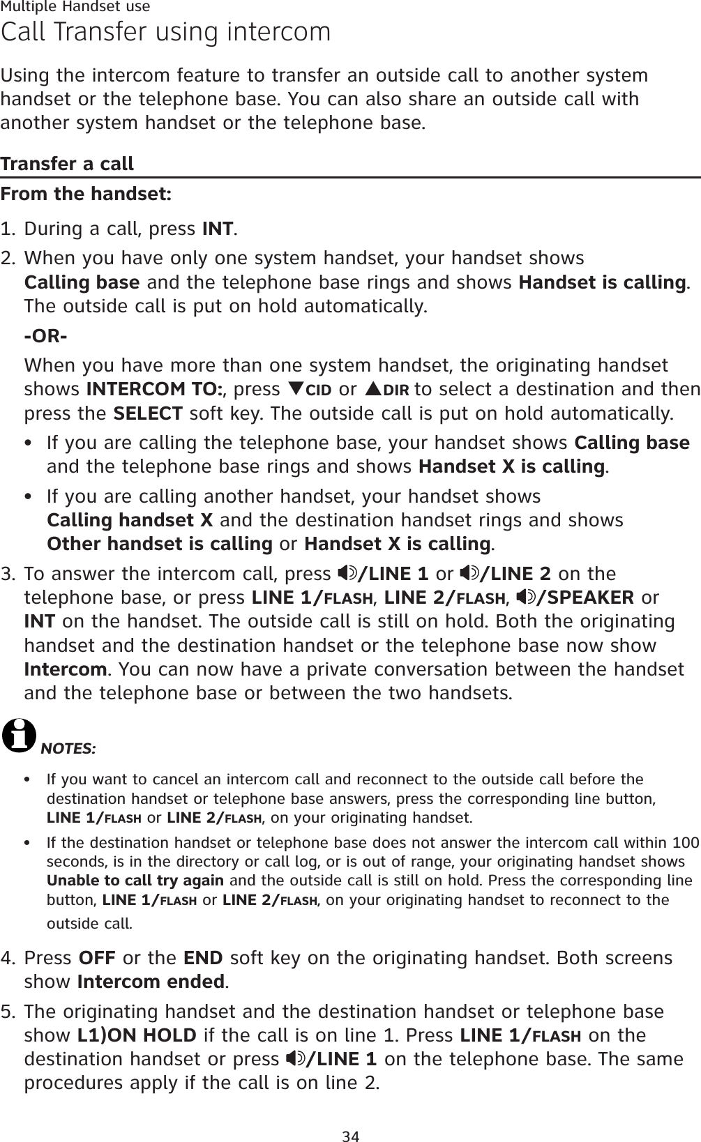 Multiple Handset use34Call Transfer using intercomUsing the intercom feature to transfer an outside call to another system handset or the telephone base. You can also share an outside call with another system handset or the telephone base.Transfer a callFrom the handset:1. During a call, press INT.2. When you have only one system handset, your handset shows        Calling base and the telephone base rings and shows Handset is calling.The outside call is put on hold automatically. -OR-When you have more than one system handset, the originating handset shows INTERCOM TO:, press TCID or SDIR to select a destination and then  press the SELECT soft key. The outside call is put on hold automatically.If you are calling the telephone base, your handset shows Calling baseand the telephone base rings and shows Handset X is calling.If you are calling another handset, your handset shows               Calling handset X and the destination handset rings and showsOther handset is calling or Handset X is calling.3. To answer the intercom call, press  /LINE 1 or /LINE 2 on the telephone base, or press LINE 1/FLASH,LINE 2/FLASH,/SPEAKER or INT on the handset. The outside call is still on hold. Both the originating handset and the destination handset or the telephone base now show Intercom. You can now have a private conversation between the handset and the telephone base or between the two handsets.NOTES:If you want to cancel an intercom call and reconnect to the outside call before the destination handset or telephone base answers, press the corresponding line button,   LINE 1/FLASH or LINE 2/FLASH, on your originating handset. If the destination handset or telephone base does not answer the intercom call within 100 seconds, is in the directory or call log, or is out of range, your originating handset shows Unable to call try again and the outside call is still on hold. Press the corresponding line button, LINE 1/FLASH or LINE 2/FLASH, on your originating handset to reconnect to the outside call.4. Press OFF or the END soft key on the originating handset. Both screens show Intercom ended.5. The originating handset and the destination handset or telephone base show L1)ON HOLD if the call is on line 1. Press LINE 1/FLASH on the destination handset or press  /LINE 1 on the telephone base. The same procedures apply if the call is on line 2.••••