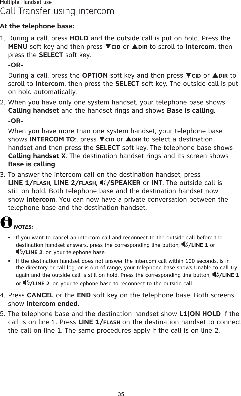 Multiple Handset use35Call Transfer using intercomAt the telephone base:1. During a call, press HOLD and the outside call is put on hold. Press the MENU soft key and then press TCID or SDIR to scroll to Intercom, then press the SELECT soft key.-OR-During a call, press the OPTION soft key and then press TCID or SDIR to scroll to Intercom, then press the SELECT soft key. The outside call is put on hold automatically.2. When you have only one system handset, your telephone base shows Calling handset and the handset rings and shows Base is calling.-OR-When you have more than one system handset, your telephone base shows INTERCOM TO:, press TCID or SDIR to select a destination handset and then press the SELECT soft key. The telephone base shows       Calling handset X. The destination handset rings and its screen shows Base is calling.3. To answer the intercom call on the destination handset, press             LINE 1/FLASH,LINE 2/FLASH,/SPEAKER or INT. The outside call is still on hold. Both telephone base and the destination handset now show Intercom. You can now have a private conversation between the telephone base and the destination handset.NOTES:If you want to cancel an intercom call and reconnect to the outside call before the destination handset answers, press the corresponding line button,  /LINE 1 or/LINE 2, on your telephone base.If the destination handset does not answer the intercom call within 100 seconds, is in the directory or call log, or is out of range, your telephone base shows Unable to call try again and the outside call is still on hold. Press the corresponding line button,  /LINE 1    or /LINE 2, on your telephone base to reconnect to the outside call.4. Press CANCEL or the END soft key on the telephone base. Both screens show Intercom ended.5. The telephone base and the destination handset show L1)ON HOLD if the call is on line 1. Press LINE 1/FLASH on the destination handset to connect the call on line 1. The same procedures apply if the call is on line 2.••