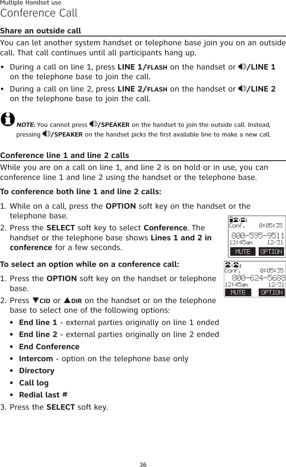 Multiple Handset use36Conference CallShare an outside callYou can let another system handset or telephone base join you on an outside call. That call continues until all participants hang up. During a call on line 1, press LINE 1/FLASH on the handset or  /LINE 1on the telephone base to join the call.During a call on line 2, press LINE 2/FLASH on the handset or  /LINE 2on the telephone base to join the call.NOTE: You cannot press  /SPEAKER on the handset to join the outside call. Instead, pressing  /SPEAKER on the handset picks the first available line to make a new call.Conference line 1 and line 2 callsWhile you are on a call on line 1, and line 2 is on hold or in use, you can conference line 1 and line 2 using the handset or the telephone base.To conference both line 1 and line 2 calls:1. While on a call, press the OPTION soft key on the handset or the telephone base.2. Press the SELECT soft key to select Conference. The handset or the telephone base shows Lines 1 and 2 in conference for a few seconds.To select an option while on a conference call:1. Press the OPTION soft key on the handset or telephone base.2. Press TCID or SDIR on the handset or on the telephone base to select one of the following options:End line 1 - external parties originally on line 1 endedEnd line 2 - external parties originally on line 2 endedEnd ConferenceIntercom - option on the telephone base onlyDirectoryCall logRedial last #3. Press the SELECT soft key.•••••••••  MUTE  OPTIONConf.    0:05:35800-595-951112:45am 12/3112                       Conf. 0:05:35 800-624-568812:45am      12/31MUTE OPTION12