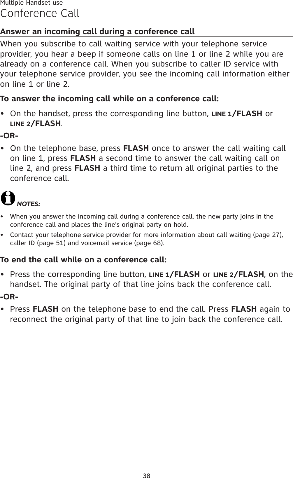 Multiple Handset use38Conference CallAnswer an incoming call during a conference callWhen you subscribe to call waiting service with your telephone service provider, you hear a beep if someone calls on line 1 or line 2 while you are already on a conference call. When you subscribe to caller ID service with your telephone service provider, you see the incoming call information either on line 1 or line 2.To answer the incoming call while on a conference call: On the handset, press the corresponding line button, LINE 1/FLASH orLINE 2/FLASH.-OR-On the telephone base, press FLASH once to answer the call waiting call on line 1, press FLASH a second time to answer the call waiting call on line 2, and press FLASH a third time to return all original parties to the conference call.NOTES:When you answer the incoming call during a conference call, the new party joins in the conference call and places the line’s original party on hold. Contact your telephone service provider for more information about call waiting (page 27),caller ID (page 51) and voicemail service (page 68).To end the call while on a conference call:Press the corresponding line button, LINE 1/FLASH or LINE 2/FLASH, on the handset. The original party of that line joins back the conference call.-OR-Press FLASH on the telephone base to end the call. Press FLASH again to reconnect the original party of that line to join back the conference call.••••••