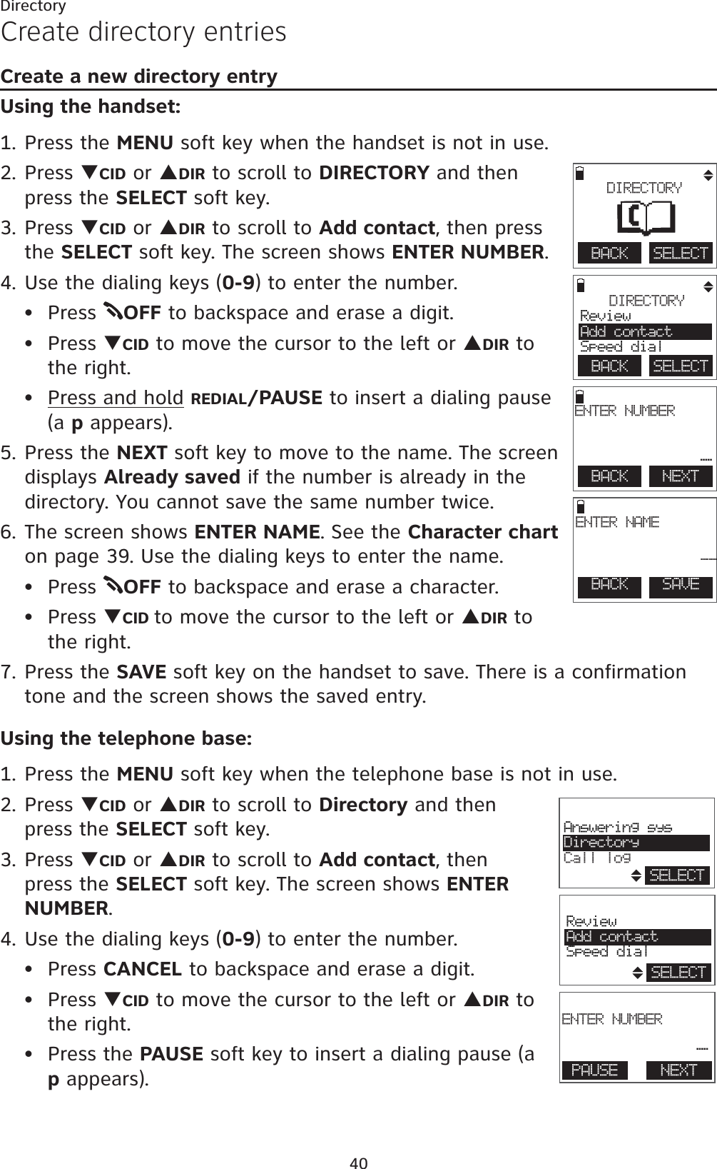 40DirectoryCreate directory entriesCreate a new directory entryUsing the handset:1. Press the MENU soft key when the handset is not in use.2. Press TCID or SDIR to scroll to DIRECTORY and then press the SELECT soft key.3. Press TCID or SDIR to scroll to Add contact, then press the SELECT soft key. The screen shows ENTER NUMBER.4. Use the dialing keys (0-9) to enter the number.Press  OFF to backspace and erase a digit.Press TCID to move the cursor to the left or SDIR to the right.Press and hold REDIAL/PAUSE to insert a dialing pause (a p appears).5. Press the NEXT soft key to move to the name. The screen displays Already saved if the number is already in the directory. You cannot save the same number twice. 6. The screen shows ENTER NAME. See the Character charton page 39. Use the dialing keys to enter the name.Press  OFF to backspace and erase a character.Press TCID to move the cursor to the left or SDIR to the right.7. Press the SAVE soft key on the handset to save. There is a confirmation tone and the screen shows the saved entry.Using the telephone base:1. Press the MENU soft key when the telephone base is not in use.2. Press TCID or SDIR to scroll to Directory and then press the SELECT soft key.3. Press TCID or SDIR to scroll to Add contact, then press the SELECT soft key. The screen shows ENTERNUMBER.4. Use the dialing keys (0-9) to enter the number.Press CANCEL to backspace and erase a digit.Press TCID to move the cursor to the left or SDIR to the right.Press the PAUSE soft key to insert a dialing pause (a p appears).••••••••DIRECTORYReviewAdd contactSpeed dialBACK    SELECTBACK    NEXTENTER NUMBER_BACK    SAVEENTER NAME__BACK    SELECTDIRECTORY                       Answering sysDirectoryCall logSELECT                       ReviewAdd contactSpeed dialSELECT                       ENTER NUMBER _ PAUSE NEXT