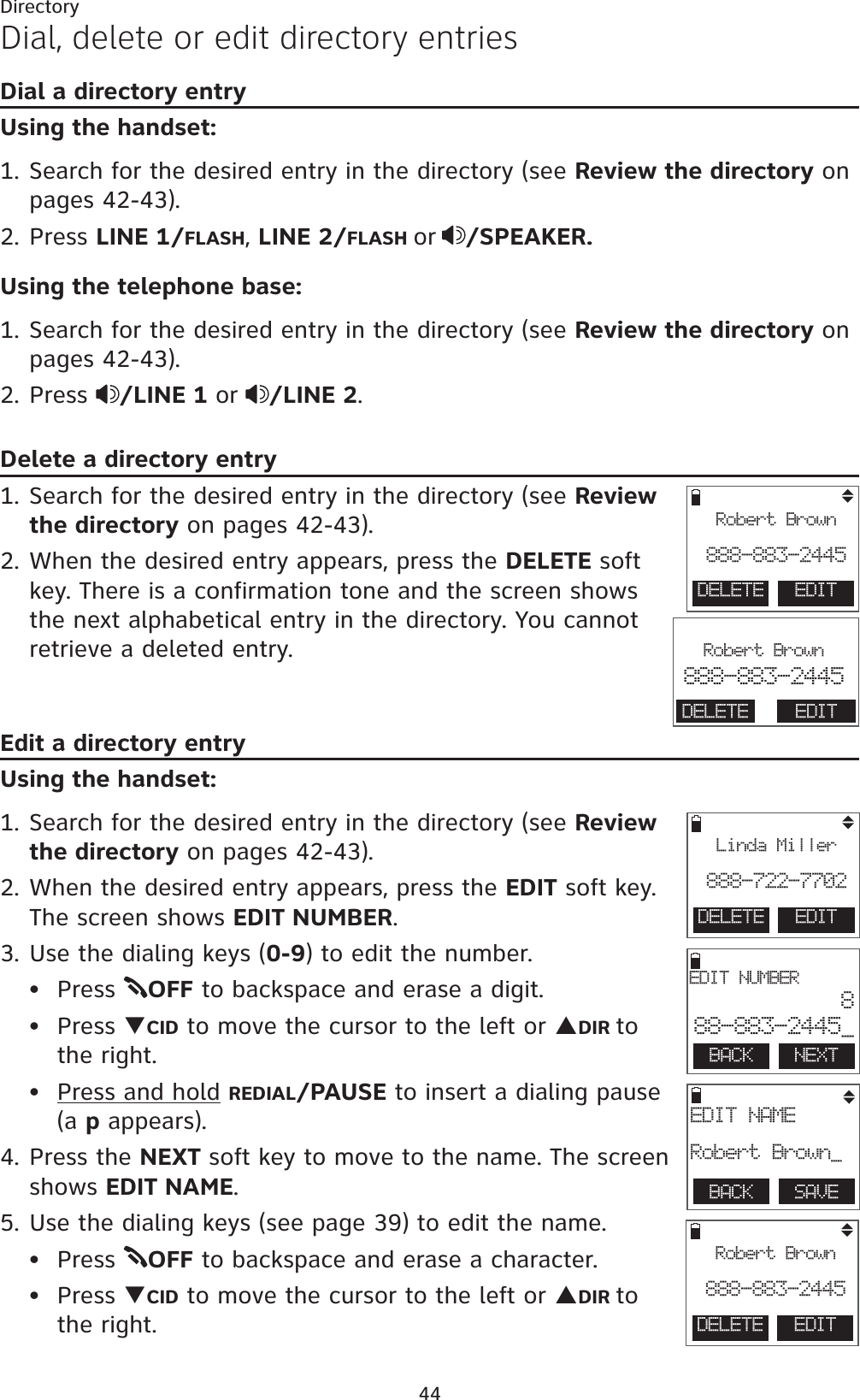44DirectoryDial, delete or edit directory entriesDial a directory entryUsing the handset:1. Search for the desired entry in the directory (see Review the directory on pages 42-43).2. Press LINE 1/FLASH,LINE 2/FLASH or /SPEAKER.Using the telephone base:1. Search for the desired entry in the directory (see Review the directory on pages 42-43).2. Press  /LINE 1 or /LINE 2.Delete a directory entry1. Search for the desired entry in the directory (see Review the directory on pages 42-43).2. When the desired entry appears, press the DELETE soft key. There is a confirmation tone and the screen shows the next alphabetical entry in the directory. You cannot retrieve a deleted entry.Edit a directory entryUsing the handset:1. Search for the desired entry in the directory (see Review the directory on pages 42-43).2. When the desired entry appears, press the EDIT soft key. The screen shows EDIT NUMBER.3. Use the dialing keys (0-9) to edit the number.Press  OFF to backspace and erase a digit.Press TCID to move the cursor to the left or SDIR to  the right.Press and hold REDIAL/PAUSE to insert a dialing pause (a p appears).4. Press the NEXT soft key to move to the name. The screen shows EDIT NAME.5. Use the dialing keys (see page 39) to edit the name.Press  OFF to backspace and erase a character.Press TCID to move the cursor to the left or SDIR to  the right.•••••BACK    NEXTEDIT NUMBER888-883-2445_BACK    SAVEEDIT NAMERobert Brown_DELETE  EDITLinda Miller888-722-7702DELETE  EDITRobert Brown888-883-2445DELETE  EDITRobert Brown888-883-2445                       Robert Brown888-883-2445DELETE EDIT