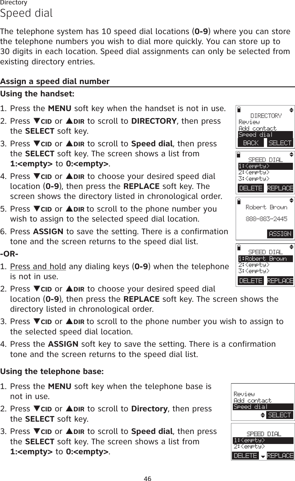 46DirectorySpeed dialThe telephone system has 10 speed dial locations (0-9) where you can store the telephone numbers you wish to dial more quickly. You can store up to 30 digits in each location. Speed dial assignments can only be selected from existing directory entries.Assign a speed dial numberUsing the handset:1. Press the MENU soft key when the handset is not in use.2. Press TCID or SDIR to scroll to DIRECTORY, then press the SELECT soft key.3. Press TCID or SDIR to scroll to Speed dial, then press the SELECT soft key. The screen shows a list from 1:&lt;empty&gt; to 0:&lt;empty&gt;.4. Press TCID or SDIR to choose your desired speed dial location (0-9), then press the REPLACE soft key. The screen shows the directory listed in chronological order.5. Press TCID or SDIR to scroll to the phone number you wish to assign to the selected speed dial location.6. Press ASSIGN to save the setting. There is a confirmation tone and the screen returns to the speed dial list.-OR-1. Press and hold any dialing keys (0-9) when the telephone is not in use.2. Press TCID or SDIR to choose your desired speed dial location (0-9), then press the REPLACE soft key. The screen shows the directory listed in chronological order.3. Press TCID or SDIR to scroll to the phone number you wish to assign to the selected speed dial location.4. Press the ASSIGN soft key to save the setting. There is a confirmation tone and the screen returns to the speed dial list.Using the telephone base:1. Press the MENU soft key when the telephone base is not in use.2. Press TCID or SDIR to scroll to Directory, then press the SELECT soft key.3. Press TCID or SDIR to scroll to Speed dial, then press the SELECT soft key. The screen shows a list from 1:&lt;empty&gt; to 0:&lt;empty&gt;.ASSIGNRobert Brown888-883-2445DIRECTORYReviewAdd contactSpeed dialBACK    SELECTDELETE REPLACESPEED DIAL1:&lt;empty&gt;2:&lt;empty&gt;3:&lt;empty&gt;DELETE REPLACESPEED DIAL1:Robert Brown2:&lt;empty&gt;3:&lt;empty&gt;ReviewAdd contactSpeed dialSELECTSPEED DIAL1:&lt;empty&gt;2:&lt;empty&gt;DELETE REPLACE