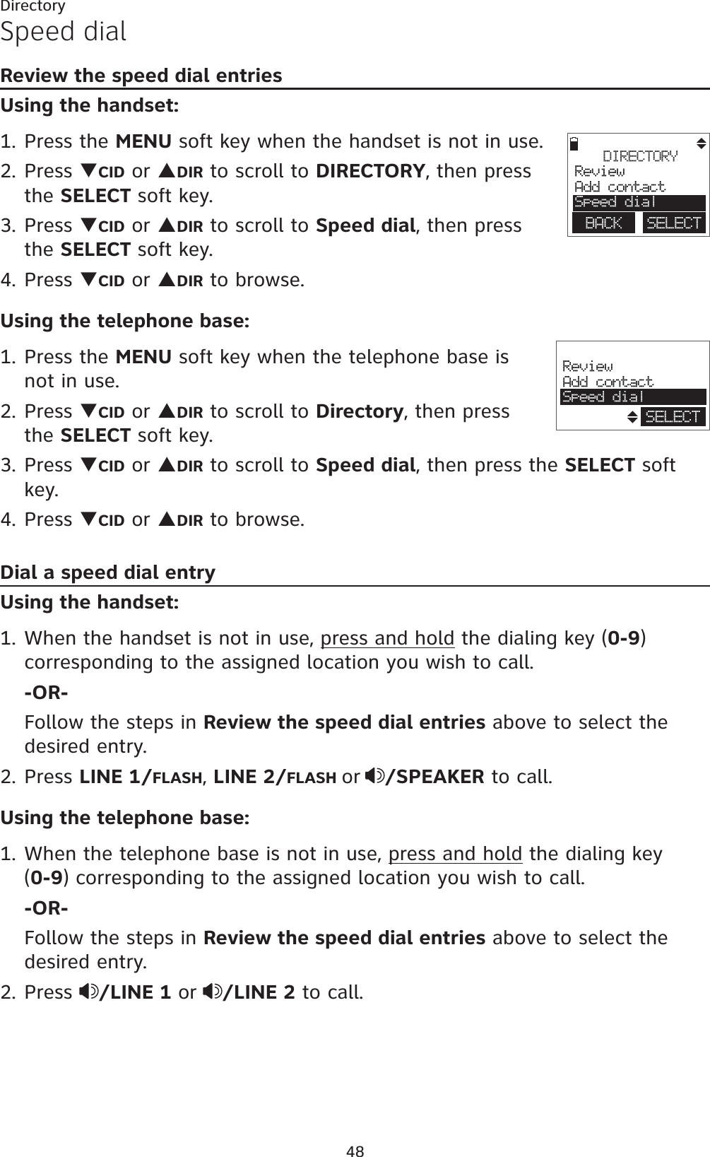 48DirectorySpeed dialReview the speed dial entriesUsing the handset:1. Press the MENU soft key when the handset is not in use.2. Press TCID or SDIR to scroll to DIRECTORY, then press the SELECT soft key.3. Press TCID or SDIR to scroll to Speed dial, then press the SELECT soft key.4. Press TCID or SDIR to browse.Using the telephone base:1. Press the MENU soft key when the telephone base is not in use.2. Press TCID or SDIR to scroll to Directory, then press the SELECT soft key. 3. Press TCID or SDIR to scroll to Speed dial, then press the SELECT soft key. 4. Press TCID or SDIR to browse. Dial a speed dial entryUsing the handset:1. When the handset is not in use, press and hold the dialing key (0-9)corresponding to the assigned location you wish to call. -OR-Follow the steps in Review the speed dial entries above to select the desired entry.2. Press LINE 1/FLASH,LINE 2/FLASH or /SPEAKER to call.Using the telephone base:1. When the telephone base is not in use, press and hold the dialing key    (0-9) corresponding to the assigned location you wish to call. -OR-Follow the steps in Review the speed dial entries above to select the desired entry.2. Press  /LINE 1 or /LINE 2 to call.DIRECTORYReviewAdd contactSpeed dialBACK    SELECTReviewAdd contactSpeed dialSELECT