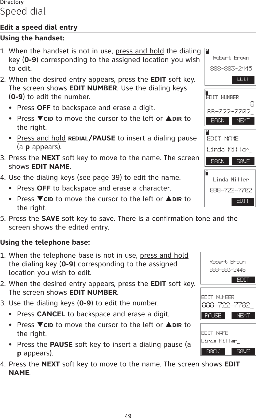 49DirectorySpeed dialEdit a speed dial entryUsing the handset:1. When the handset is not in use, press and hold the dialing key (0-9) corresponding to the assigned location you wish to edit.2. When the desired entry appears, press the EDIT soft key. The screen shows EDIT NUMBER. Use the dialing keys    (0-9) to edit the number.Press OFF to backspace and erase a digit.Press TCID to move the cursor to the left or SDIR to the right.Press and hold REDIAL/PAUSE to insert a dialing pause (a p appears).3. Press the NEXT soft key to move to the name. The screen shows EDIT NAME.4. Use the dialing keys (see page 39) to edit the name.Press OFF to backspace and erase a character.Press TCID to move the cursor to the left or SDIR to  the right.5. Press the SAVE soft key to save. There is a confirmation tone and the screen shows the edited entry. Using the telephone base:1. When the telephone base is not in use, press and holdthe dialing key (0-9) corresponding to the assigned location you wish to edit.2. When the desired entry appears, press the EDIT soft key. The screen shows EDIT NUMBER.3. Use the dialing keys (0-9) to edit the number.Press CANCEL to backspace and erase a digit.Press TCID to move the cursor to the left or SDIR to the right.Press the PAUSE soft key to insert a dialing pause (a p appears).4. Press the NEXT soft key to move to the name. The screen shows EDITNAME.••••••••BACK    NEXT EDIT NUMBER888-722-7702_BACK    SAVE EDIT NAME Linda Miller_EDITRobert Brown888-883-2445EDITLinda Miller888-722-7702                       EDIT NUMBER888-722-7702_PAUSE NEXT                       EDIT NAMELinda Miller_BACK SAVE                       Robert Brown888-883-2445EDIT