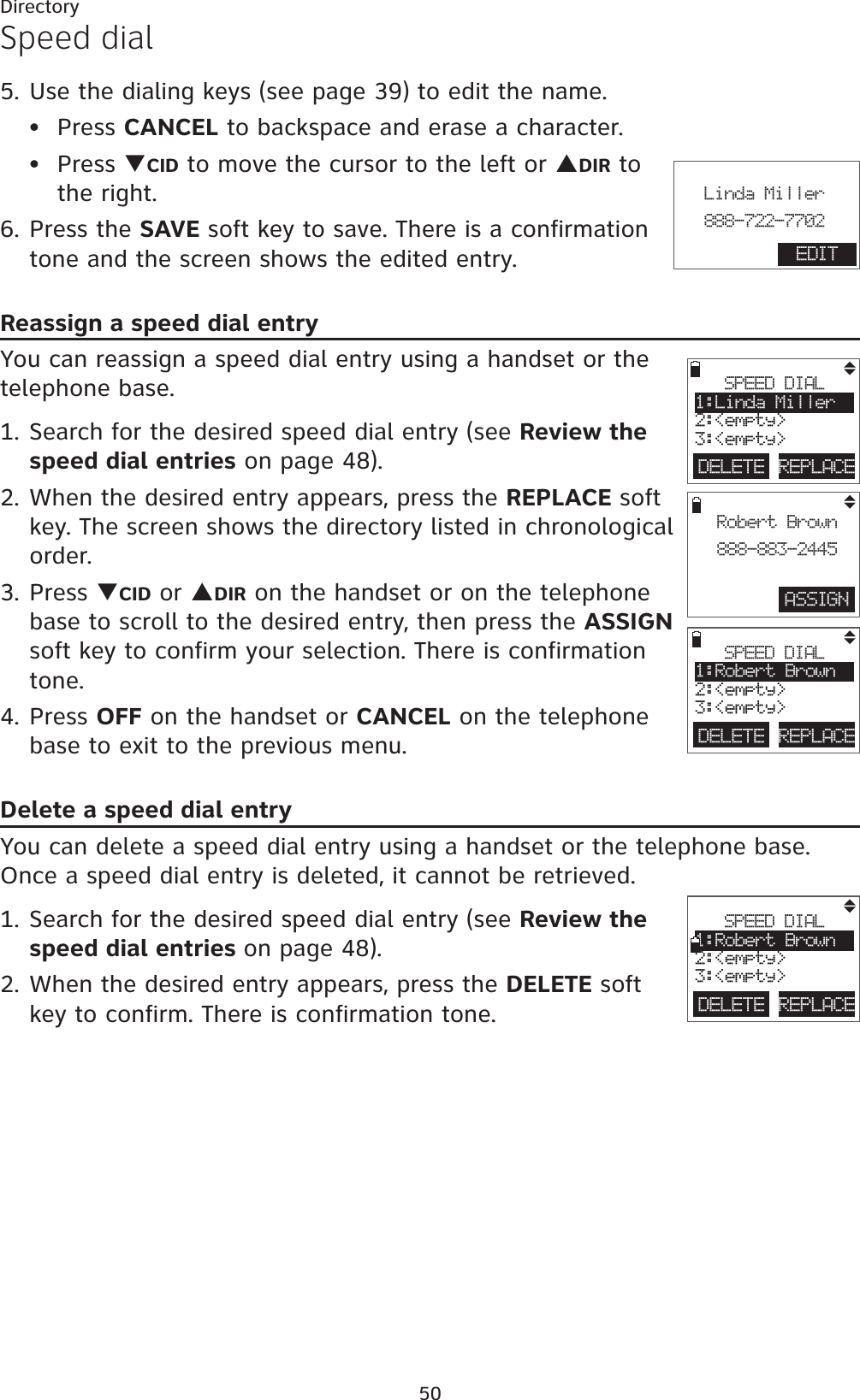 50DirectorySpeed dial5. Use the dialing keys (see page 39) to edit the name.Press CANCEL to backspace and erase a character.Press TCID to move the cursor to the left or SDIR to the right.6. Press the SAVE soft key to save. There is a confirmation tone and the screen shows the edited entry.Reassign a speed dial entryYou can reassign a speed dial entry using a handset or the telephone base.1. Search for the desired speed dial entry (see Review the speed dial entries on page 48).2. When the desired entry appears, press the REPLACE soft key. The screen shows the directory listed in chronological order.3. Press TCID or SDIR on the handset or on the telephone base to scroll to the desired entry, then press the ASSIGNsoft key to confirm your selection. There is confirmation tone.4. Press OFF on the handset or CANCEL on the telephone base to exit to the previous menu.Delete a speed dial entryYou can delete a speed dial entry using a handset or the telephone base. Once a speed dial entry is deleted, it cannot be retrieved.1. Search for the desired speed dial entry (see Review the speed dial entries on page 48).2. When the desired entry appears, press the DELETE soft key to confirm. There is confirmation tone. ••ASSIGNRobert Brown888-883-2445DELETE REPLACESPEED DIAL1:Linda Miller2:&lt;empty&gt;3:&lt;empty&gt;DELETE REPLACESPEED DIAL1:Robert Brown2:&lt;empty&gt;3:&lt;empty&gt;DELETE REPLACESPEED DIAL1:Robert Brown2:&lt;empty&gt;3:&lt;empty&gt;                       Linda Miller888-722-7702EDIT