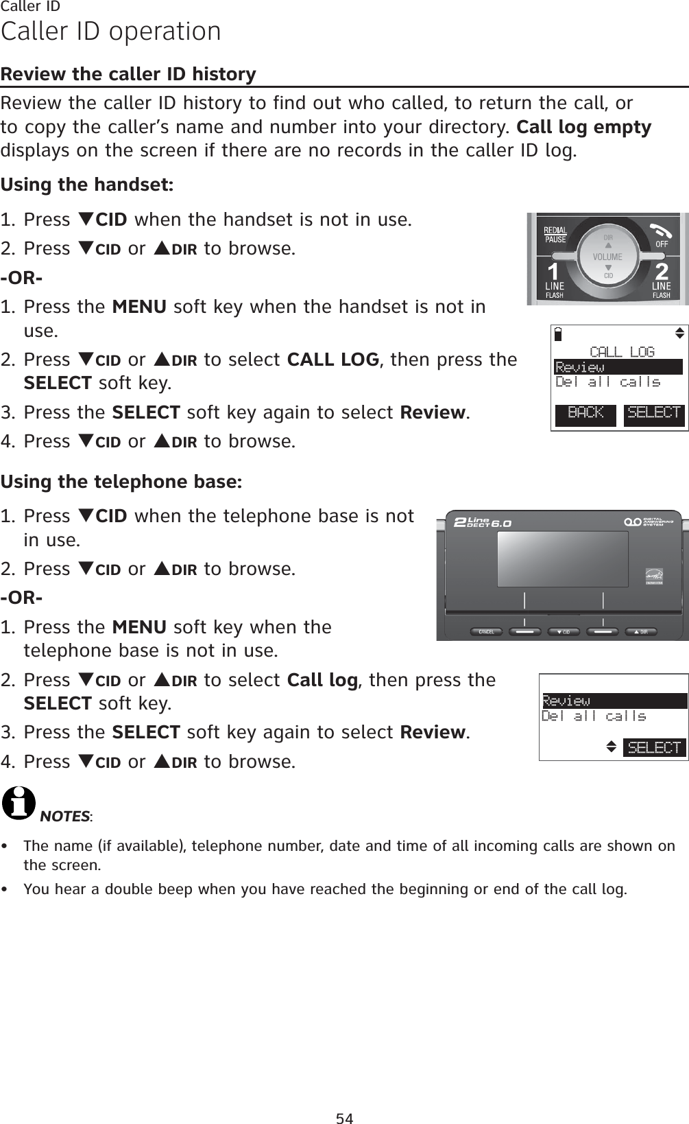 54Caller IDCaller ID operationReview the caller ID historyReview the caller ID history to find out who called, to return the call, or to copy the caller’s name and number into your directory. Call log emptydisplays on the screen if there are no records in the caller ID log.Using the handset:1. Press TCID when the handset is not in use.2. Press TCID or SDIR to browse.-OR-1. Press the MENU soft key when the handset is not in use.2. Press TCID or SDIR to select CALL LOG, then press the SELECT soft key.3. Press the SELECT soft key again to select Review.4. Press TCID or SDIR to browse.Using the telephone base:1. Press TCID when the telephone base is not in use.2. Press TCID or SDIR to browse.-OR-1. Press the MENU soft key when the telephone base is not in use.2. Press TCID or SDIR to select Call log, then press the SELECT soft key.3. Press the SELECT soft key again to select Review.4. Press TCID or SDIR to browse.NOTES:The name (if available), telephone number, date and time of all incoming calls are shown on the screen.You hear a double beep when you have reached the beginning or end of the call log.••BACK  SELECTCALL LOGReviewDel all callsSELECTReviewDel all calls
