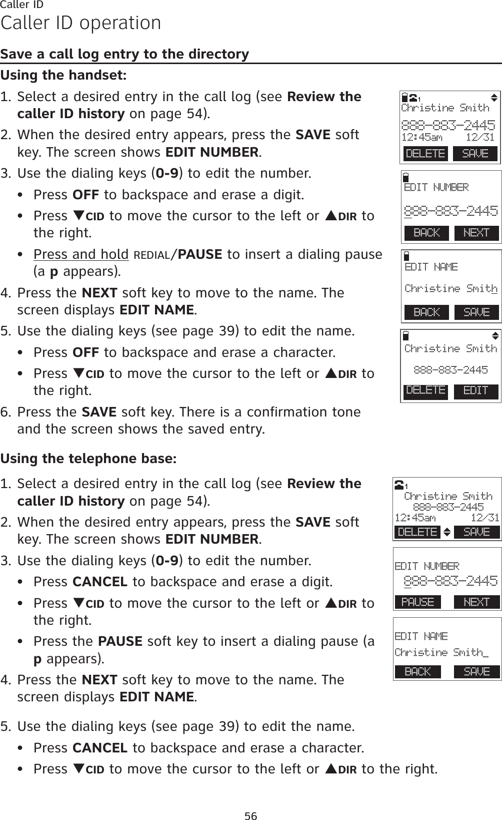 56Caller IDCaller ID operationSave a call log entry to the directoryUsing the handset:1. Select a desired entry in the call log (see Review the caller ID history on page 54).2. When the desired entry appears, press the SAVE soft key. The screen shows EDIT NUMBER.3. Use the dialing keys (0-9) to edit the number.Press OFF to backspace and erase a digit.Press TCID to move the cursor to the left or SDIR to the right.Press and hold REDIAL/PAUSE to insert a dialing pause (a p appears).4. Press the NEXT soft key to move to the name. The screen displays EDIT NAME.5. Use the dialing keys (see page 39) to edit the name.Press OFF to backspace and erase a character.Press TCID to move the cursor to the left or SDIR to the right.6. Press the SAVE soft key. There is a confirmation tone and the screen shows the saved entry.Using the telephone base:1. Select a desired entry in the call log (see Review the caller ID history on page 54).2. When the desired entry appears, press the SAVE softkey. The screen shows EDIT NUMBER.3. Use the dialing keys (0-9) to edit the number.Press CANCEL to backspace and erase a digit.Press TCID to move the cursor to the left or SDIR to the right.Press the PAUSE soft key to insert a dialing pause (a p appears).4. Press the NEXT soft key to move to the name. The screen displays EDIT NAME.5. Use the dialing keys (see page 39) to edit the name.Press CANCEL to backspace and erase a character.Press TCID to move the cursor to the left or SDIR to the right.••••••••••BACK    NEXT EDIT NUMBER888-883-2445BACK    SAVE EDIT NAME Christine SmithEDITChristine Smith888-883-2445  DELETE  SAVEChristine Smith888-883-244512:45am 12/311DELETE                        EDIT NUMBER888-883-2445PAUSE NEXT                       EDIT NAMEChristine Smith_BACK SAVEChristine Smith888-883-244512:45am      12/31DELETE SAVE1