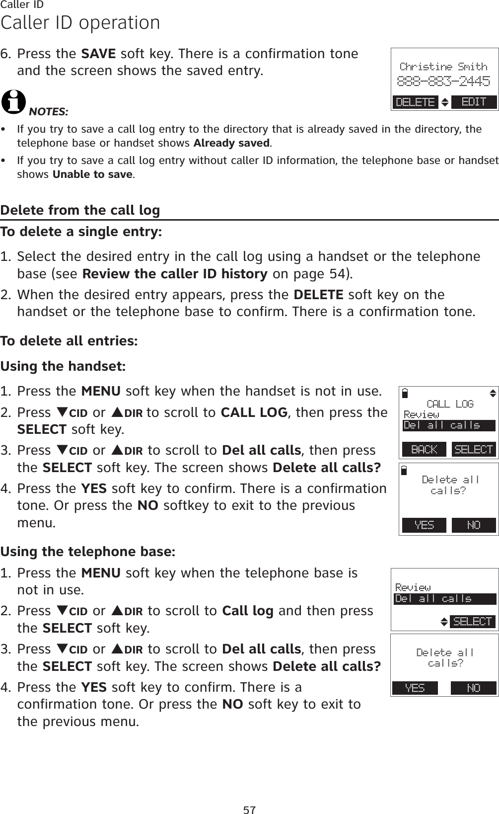 57Caller IDCaller ID operation6. Press the SAVE soft key. There is a confirmation tone  and the screen shows the saved entry.NOTES: If you try to save a call log entry to the directory that is already saved in the directory, the telephone base or handset shows Already saved.If you try to save a call log entry without caller ID information, the telephone base or handset shows Unable to save.Delete from the call logTo delete a single entry:1. Select the desired entry in the call log using a handset or the telephone base (see Review the caller ID history on page 54).2. When the desired entry appears, press the DELETE soft key on the handset or the telephone base to confirm. There is a confirmation tone.To delete all entries:Using the handset:1. Press the MENU soft key when the handset is not in use.2. Press TCID or SDIR to scroll to CALL LOG, then press the SELECT soft key.3. Press TCID or SDIR to scroll to Del all calls, then press the SELECT soft key. The screen shows Delete all calls?4. Press the YES soft key to confirm. There is a confirmation tone. Or press the NO softkey to exit to the previous menu.Using the telephone base:1. Press the MENU soft key when the telephone base is not in use.2. Press TCID or SDIR to scroll to Call log and then press the SELECT soft key.3. Press TCID or SDIR to scroll to Del all calls, then press the SELECT soft key. The screen shows Delete all calls?4. Press the YES soft key to confirm. There is a confirmation tone. Or press the NO soft key to exit to the previous menu. ••                       Christine Smith888-883-2445EDITDELETEYES    NO Delete all calls?CALL LOGReviewDel all callsBACK    SELECT                       ReviewDel all callsSELECT                       Delete allcalls?YES NO