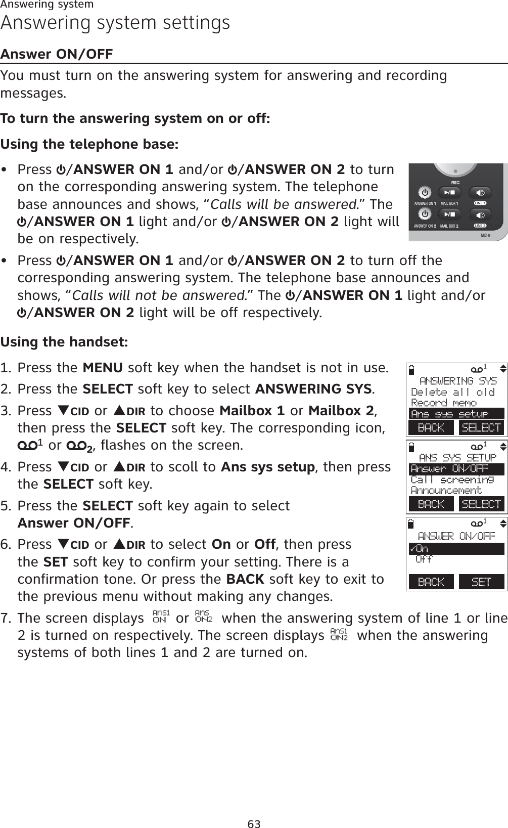 63Answering systemAnswering system settingsAnswer ON/OFFYou must turn on the answering system for answering and recording messages.To turn the answering system on or off:Using the telephone base:Press  /ANSWER ON 1 and/or  /ANSWER ON 2 to turn on the corresponding answering system. The telephone base announces and shows, “Calls will be answered.” The /ANSWER ON 1 light and/or  /ANSWER ON 2 light will be on respectively.Press  /ANSWER ON 1 and/or  /ANSWER ON 2 to turn off the corresponding answering system. The telephone base announces and shows, “Calls will not be answered.” The  /ANSWER ON 1 light and/or/ANSWER ON 2 light will be off respectively.Using the handset:1. Press the MENU soft key when the handset is not in use.2. Press the SELECT soft key to select ANSWERING SYS.3. Press TCID or SDIR to choose Mailbox 1 or Mailbox 2,then press the SELECT soft key. The corresponding icon, 1 or  2, flashes on the screen.4. Press TCID or SDIR to scoll to Ans sys setup, then press the SELECT soft key. 5. Press the SELECT soft key again to select             Answer ON/OFF.6. Press TCID or SDIR to select On or Off, then press the SET soft key to confirm your setting. There is a confirmation tone. Or press the BACK soft key to exit to the previous menu without making any changes.7. The screen displays  AnS1ON or AnSON2 when the answering system of line 1 or line 2 is turned on respectively. The screen displays   AnS1ON2 when the answering systems of both lines 1 and 2 are turned on. ••1ANSWERING SYSDelete all oldRecord memoAns sys setupBACK    SELECT1ANS SYS SETUPAnswer ON/OFFCall screeningAnnouncementBACK    SELECT1BACK    SETANSWER ON/OFF3On Off