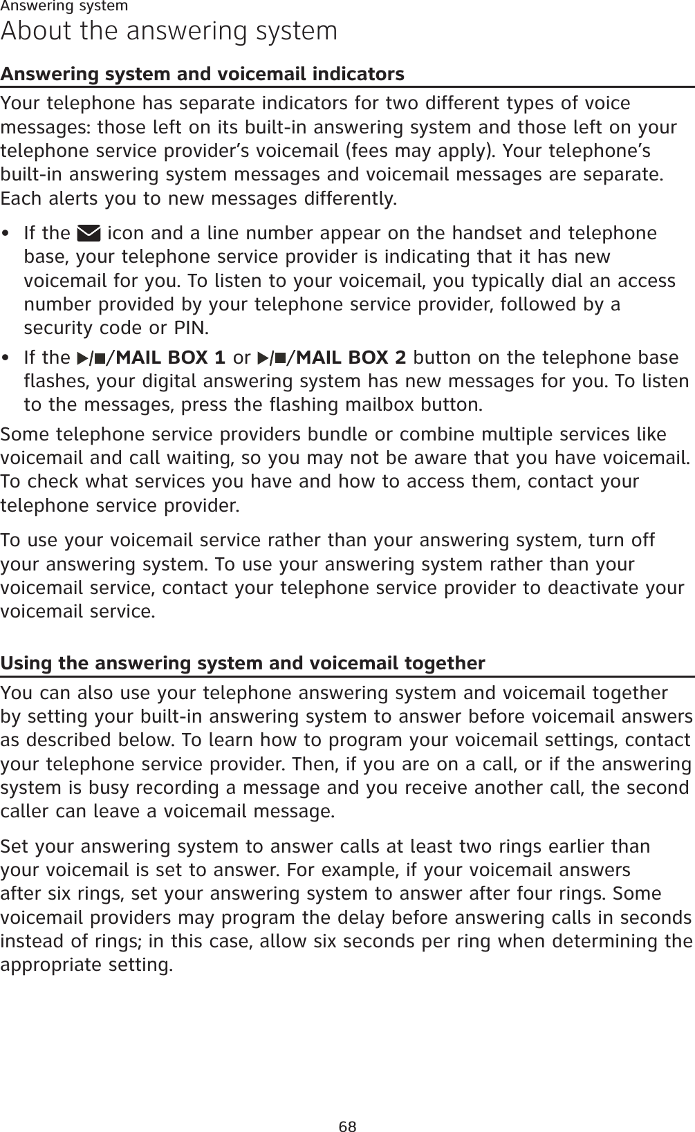 68Answering systemAbout the answering systemAnswering system and voicemail indicatorsYour telephone has separate indicators for two different types of voice messages: those left on its built-in answering system and those left on your telephone service provider’s voicemail (fees may apply). Your telephone’s built-in answering system messages and voicemail messages are separate. Each alerts you to new messages differently.If the   icon and a line number appear on the handset and telephone base, your telephone service provider is indicating that it has new voicemail for you. To listen to your voicemail, you typically dial an access number provided by your telephone service provider, followed by a security code or PIN.If the  /MAIL BOX 1 or  /MAIL BOX 2 button on the telephone base flashes, your digital answering system has new messages for you. To listen to the messages, press the flashing mailbox button. Some telephone service providers bundle or combine multiple services like voicemail and call waiting, so you may not be aware that you have voicemail. To check what services you have and how to access them, contact your telephone service provider.To use your voicemail service rather than your answering system, turn off your answering system. To use your answering system rather than your voicemail service, contact your telephone service provider to deactivate your voicemail service. Using the answering system and voicemail togetherYou can also use your telephone answering system and voicemail together by setting your built-in answering system to answer before voicemail answers as described below. To learn how to program your voicemail settings, contact your telephone service provider. Then, if you are on a call, or if the answering system is busy recording a message and you receive another call, the second caller can leave a voicemail message.Set your answering system to answer calls at least two rings earlier than your voicemail is set to answer. For example, if your voicemail answers after six rings, set your answering system to answer after four rings. Some voicemail providers may program the delay before answering calls in seconds instead of rings; in this case, allow six seconds per ring when determining the appropriate setting.••