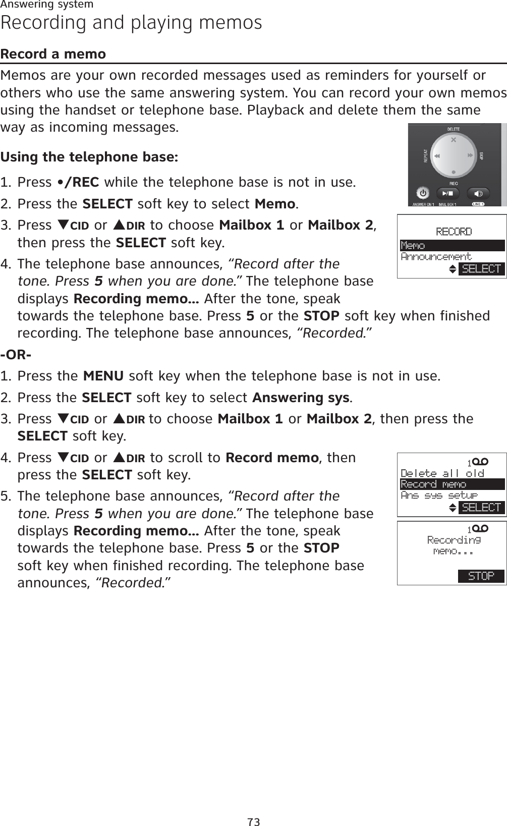 73Answering systemRecording and playing memosRecord a memoMemos are your own recorded messages used as reminders for yourself or others who use the same answering system. You can record your own memos using the handset or telephone base. Playback and delete them the same way as incoming messages.Using the telephone base:1. Press •/REC while the telephone base is not in use.2. Press the SELECT soft key to select Memo.3. Press TCID or SDIR to choose Mailbox 1 or Mailbox 2,then press the SELECT soft key.4. The telephone base announces, “Record after the tone. Press 5 when you are done.” The telephone base displays Recording memo... After the tone, speak towards the telephone base. Press 5 or the STOP soft key when finished recording. The telephone base announces, “Recorded.”-OR-1. Press the MENU soft key when the telephone base is not in use.2. Press the SELECT soft key to select Answering sys.3. Press TCID or SDIR to choose Mailbox 1 or Mailbox 2, then press the SELECT soft key.4. Press TCID or SDIR to scroll to Record memo, then press the SELECT soft key.5. The telephone base announces, “Record after the tone. Press 5 when you are done.” The telephone base displays Recording memo... After the tone, speak towards the telephone base. Press 5 or the STOPsoft key when finished recording. The telephone base announces, “Recorded.”1Delete all oldRecord memoAns sys setupSELECT1  Recordingmemo...STOPRECORDMemoAnnouncementSELECT