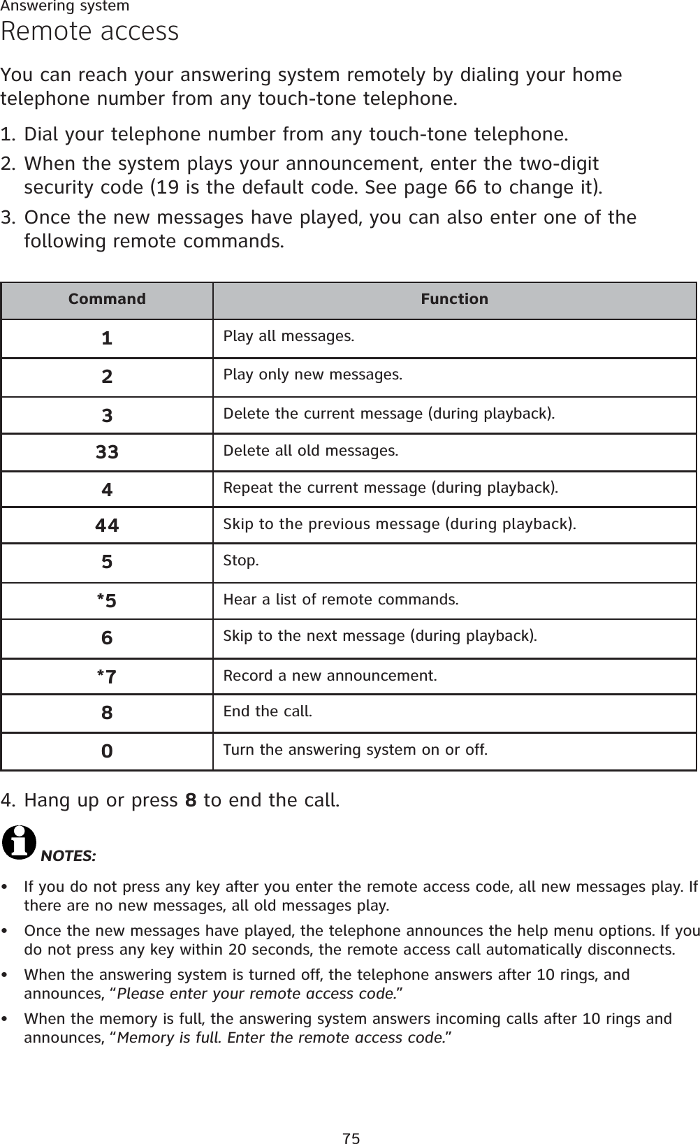 75Answering systemRemote accessYou can reach your answering system remotely by dialing your home telephone number from any touch-tone telephone. 1. Dial your telephone number from any touch-tone telephone.2. When the system plays your announcement, enter the two-digit security code (19 is the default code. See page 66 to change it).3. Once the new messages have played, you can also enter one of the following remote commands.4. Hang up or press 8 to end the call.NOTES:If you do not press any key after you enter the remote access code, all new messages play. If there are no new messages, all old messages play.Once the new messages have played, the telephone announces the help menu options. If you do not press any key within 20 seconds, the remote access call automatically disconnects.When the answering system is turned off, the telephone answers after 10 rings, and announces, “Please enter your remote access code.”When the memory is full, the answering system answers incoming calls after 10 rings and announces, “Memory is full. Enter the remote access code.”••••Command Function1Play all messages.2Play only new messages.3Delete the current message (during playback).33 Delete all old messages.4Repeat the current message (during playback).44 Skip to the previous message (during playback).5Stop.*5 Hear a list of remote commands.6Skip to the next message (during playback).*7 Record a new announcement.8End the call.0Turn the answering system on or off.