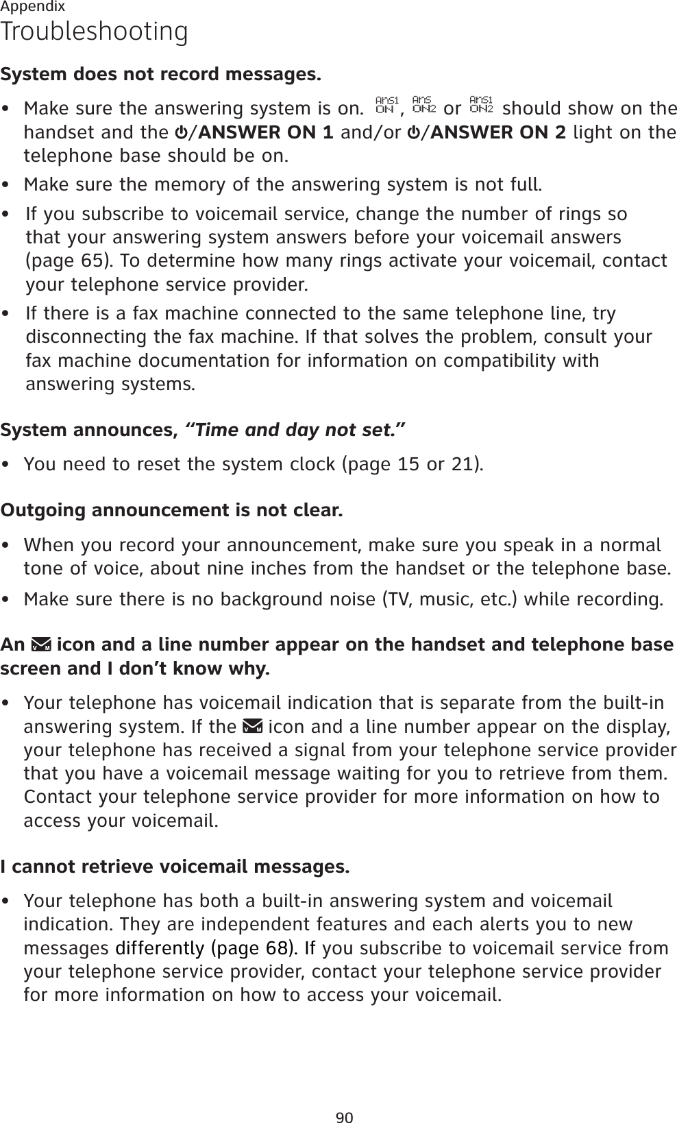 90AppendixTroubleshootingSystem does not record messages.• Make sure the answering system is on.  AnS1ON,AnSON2 or AnS1ON2 should show on the handset and the  /ANSWER ON 1 and/or  /ANSWER ON 2 light on the telephone base should be on.• Make sure the memory of the answering system is not full.If you subscribe to voicemail service, change the number of rings so that your answering system answers before your voicemail answers (page 65). To determine how many rings activate your voicemail, contact your telephone service provider.If there is a fax machine connected to the same telephone line, try disconnecting the fax machine. If that solves the problem, consult your fax machine documentation for information on compatibility with answering systems.System announces, “Time and day not set.”• You need to reset the system clock (page 15 or 21).Outgoing announcement is not clear.• When you record your announcement, make sure you speak in a normal tone of voice, about nine inches from the handset or the telephone base.• Make sure there is no background noise (TV, music, etc.) while recording.An  icon and a line number appear on the handset and telephone base screen and I don’t know why.•Your telephone has voicemail indication that is separate from the built-in answering system. If the icon and a line number appear on the display, your telephone has received a signal from your telephone service provider that you have a voicemail message waiting for you to retrieve from them. Contact your telephone service provider for more information on how to access your voicemail.I cannot retrieve voicemail messages.•Your telephone has both a built-in answering system and voicemail indication. They are independent features and each alerts you to new messages differently (page 68). If you subscribe to voicemail service from your telephone service provider, contact your telephone service provider for more information on how to access your voicemail.••