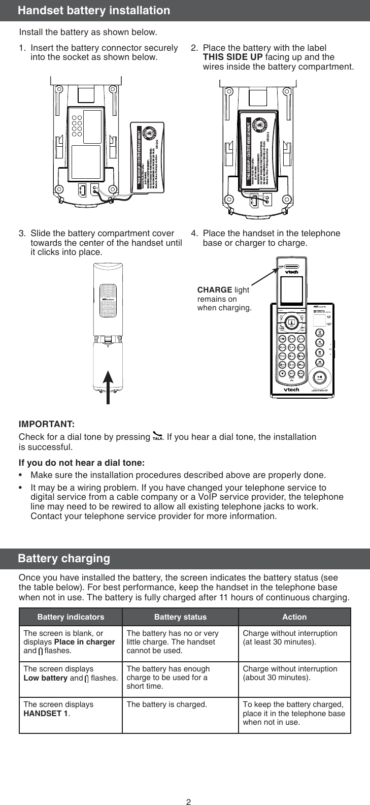 2Install the battery as shown below.Insert the battery connector securely into the socket as shown below.1. Place the battery with the label  THIS SIDE UP facing up and the wires inside the battery compartment.2.Slide the battery compartment cover towards the center of the handset until it clicks into place.3. Place the handset in the telephone base or charger to charge.4.CHARGE light remains on when charging.IMPORTANT:Check for a dial tone by pressing  . If you hear a dial tone, the installation  is successful.If you do not hear a dial tone:Make sure the installation procedures described above are properly done.It may be a wiring problem. If you have changed your telephone service to digital service from a cable company or a VoIP service provider, the telephone line may need to be rewired to allow all existing telephone jacks to work. Contact your telephone service provider for more information.••Battery PackBT164392/BT2643922.4V 550mAh Ni-MHWARNING : DO NOT BURN ORPUNCTURE BATTERIESMade in China                  CR1222Handset battery installationBattery Pack / Bloc-piles : (2.4V Ni-MH)WARNING / AVERTISSEMENT :DO NOT BURN OR PUNCTURE BATTERIES.NE PAS INCINÉRER OU PERCER LES PILES.Made in China / Fabriqué en chine THIS SIDE UP / CE CÔTÉ VERS LE HAUTCR1232Battery Pack / Bloc-piles :  (2.4V Ni-MH)WARNING / AVERTISSEMENT :DO NOT BURN OR PUNCTURE BATTERIES.NE PAS INCINÉRER OU PERCER LES PILES.Made in China / Fabriqué en chine THIS SIDE UP / CE CÔTÉ VERS LE HAUTCR1232Battery chargingOnce you have installed the battery, the screen indicates the battery status (see the table below). For best performance, keep the handset in the telephone base when not in use. The battery is fully charged after 11 hours of continuous charging.Battery indicators Battery status ActionThe screen is blank, or displays Place in charger and   ﬂashes.The battery has no or very little charge. The handset cannot be used.Charge without interruption (at least 30 minutes).The screen displays Low battery and   ﬂashes. The battery has enough charge to be used for a  short time.Charge without interruption (about 30 minutes).The screen displays  HANDSET 1.The battery is charged. To keep the battery charged, place it in the telephone base when not in use.