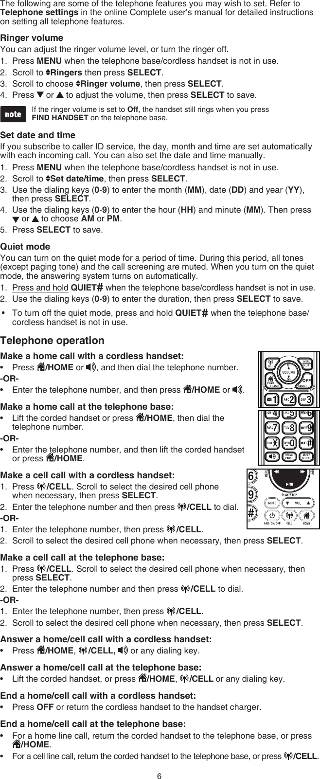 6The following are some of the telephone features you may wish to set. Refer to Telephone settings in the online Complete user’s manual for detailed instructions on setting all telephone features.Ringer volumeYou can adjust the ringer volume level, or turn the ringer off.Press MENU when the telephone base/cordless handset is not in use.Scroll to  Ringers then press SELECT.Scroll to choose  Ringer volume, then press SELECT.Press   or   to adjust the volume, then press SELECT to save.If the ringer volume is set to Off, the handset still rings when you press  FIND HANDSET on the telephone base.Set date and timeIf you subscribe to caller ID service, the day, month and time are set automatically with each incoming call. You can also set the date and time manually.Press MENU when the telephone base/cordless handset is not in use.Scroll to  Set date/time, then press SELECT.Use the dialing keys (0-9) to enter the month (MM), date (DD) and year (YY), then press SELECT.Use the dialing keys (0-9) to enter the hour (HH) and minute (MM). Then press   or   to choose AM or PM.Press SELECT to save. Quiet modeYou can turn on the quiet mode for a period of time. During this period, all tones (except paging tone) and the call screening are muted. When you turn on the quiet mode, the answering system turns on automatically.Press and hold QUIET# when the telephone base/cordless handset is not in use.Use the dialing keys (0-9) to enter the duration, then press SELECT to save.To turn off the quiet mode, press and hold QUIET# when the telephone base/cordless handset is not in use.Telephone operationMake a home call with a cordless handset:Press  /HOME or , and then dial the telephone number.-OR-Enter the telephone number, and then press  /HOME or .Make a home call at the telephone base:Lift the corded handset or press  /HOME, then dial the telephone number.-OR-Enter the telephone number, and then lift the corded handset or press  /HOME.Make a cell call with a cordless handset:Press  /CELL. Scroll to select the desired cell phone when necessary, then press SELECT. Enter the telephone number and then press  /CELL to dial.-OR-Enter the telephone number, then press  /CELL.Scroll to select the desired cell phone when necessary, then press SELECT.Make a cell call at the telephone base:Press  /CELL. Scroll to select the desired cell phone when necessary, then press SELECT. Enter the telephone number and then press  /CELL to dial.-OR-Enter the telephone number, then press  /CELL.Scroll to select the desired cell phone when necessary, then press SELECT.Answer a home/cell call with a cordless handset:Press  /HOME,  /CELL,   or any dialing key.Answer a home/cell call at the telephone base:Lift the corded handset, or press  /HOME,  /CELL or any dialing key.End a home/cell call with a cordless handset:Press OFF or return the cordless handset to the handset charger.End a home/cell call at the telephone base:For a home line call, return the corded handset to the telephone base, or press /HOME.For a cell line call, return the corded handset to the telephone base, or press  /CELL.1.2.3.4.1.2.3.4.5.1.2.•••••1.2.1.2.1.2.1.2.•••••