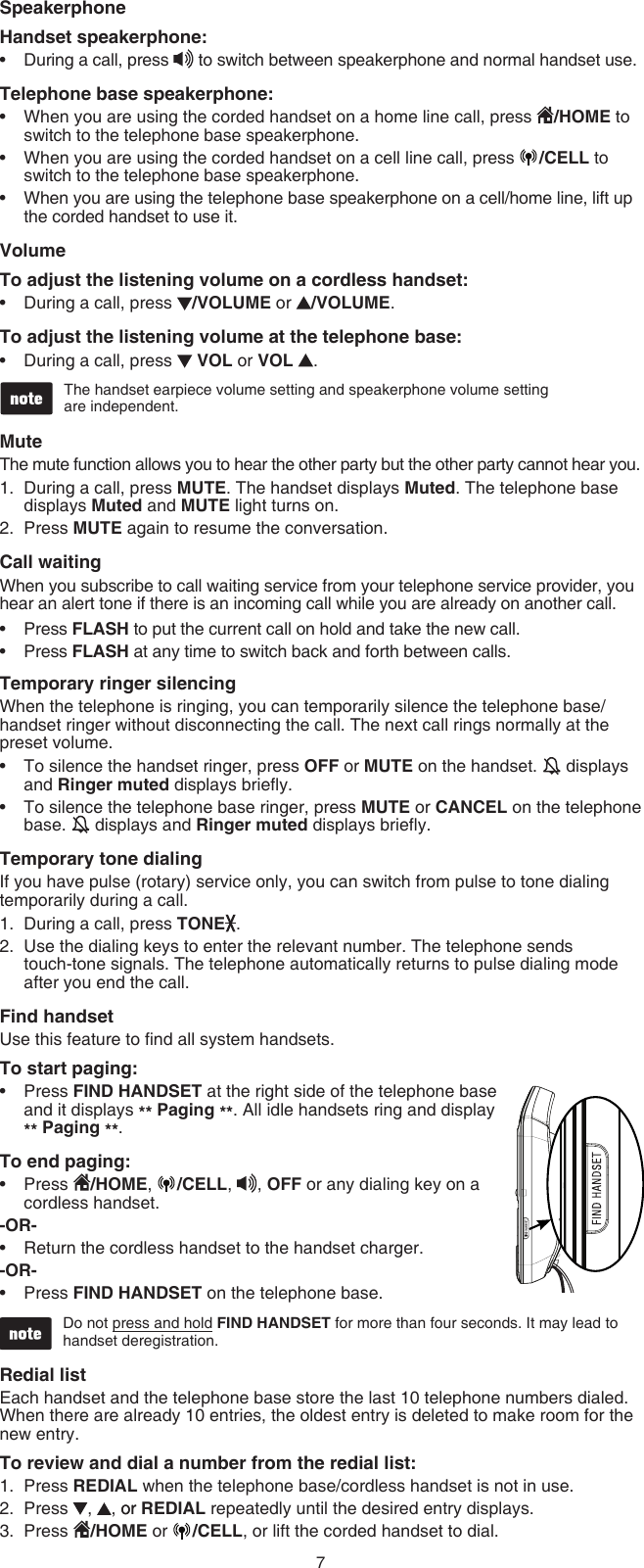 7SpeakerphoneHandset speakerphone:During a call, press   to switch between speakerphone and normal handset use.Telephone base speakerphone:When you are using the corded handset on a home line call, press  /HOME to switch to the telephone base speakerphone.When you are using the corded handset on a cell line call, press  /CELL to switch to the telephone base speakerphone.When you are using the telephone base speakerphone on a cell/home line, lift up the corded handset to use it.�olumeTo adjust the listening volume on a cordless handset:During a call, press  /�OLUME or  /�OLUME.To adjust the listening volume at the telephone base:During a call, press   �OL or �OL  .The handset earpiece volume setting and speakerphone volume setting  are independent.MuteThe mute function allows you to hear the other party but the other party cannot hear you.During a call, press MUTE. The handset displays Muted. The telephone base displays Muted and MUTE light turns on.Press MUTE again to resume the conversation.Call waitingWhen you subscribe to call waiting service from your telephone service provider, you hear an alert tone if there is an incoming call while you are already on another call.Press FLASH to put the current call on hold and take the new call.Press FLASH at any time to switch back and forth between calls.Temporary ringer silencingWhen the telephone is ringing, you can temporarily silence the telephone base/handset ringer without disconnecting the call. The next call rings normally at the preset volume.To silence the handset ringer, press OFF or MUTE on the handset.   displays and Ringer muted displays briey.To silence the telephone base ringer, press MUTE or CANCEL on the telephone base.   displays and Ringer muted displays briey.Temporary tone dialingIf you have pulse (rotary) service only, you can switch from pulse to tone dialing temporarily during a call.During a call, press TONE .Use the dialing keys to enter the relevant number. The telephone sends  touch-tone signals. The telephone automatically returns to pulse dialing mode after you end the call.Find handsetUse this feature to nd all system handsets.To start paging:Press FIND HANDSET at the right side of the telephone base and it displays ** Paging **. All idle handsets ring and display  ** Paging **.To end paging:Press  /HOME,  /CELL, , OFF or any dialing key on a cordless handset.-OR-Return the cordless handset to the handset charger.-OR-Press FIND HANDSET on the telephone base.Do not press and hold FIND HANDSET for more than four seconds. It may lead to  handset deregistration.Redial list Each handset and the telephone base store the last 10 telephone numbers dialed. When there are already 10 entries, the oldest entry is deleted to make room for the new entry.To review and dial a number from the redial list:Press REDIAL when the telephone base/cordless handset is not in use.Press  ,  , oror REDIAL repeatedly until the desired entry displays.Press  /HOME or  /CELL, or lift the corded handset to dial.••••••1.2.••••1.2.••••1.2.3.