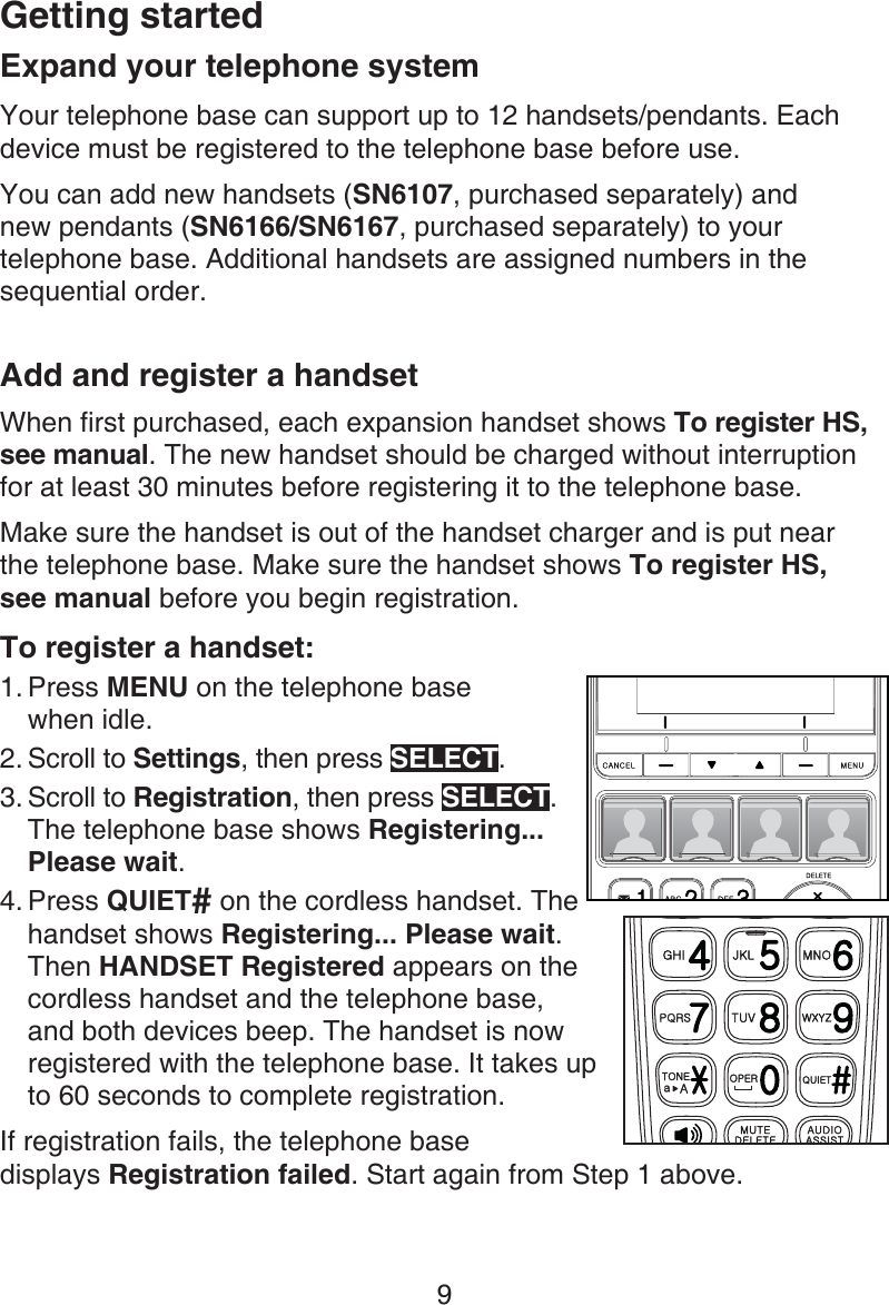 Getting started9Expand your telephone systemYour telephone base can support up to 12 handsets/pendants. Each device must be registered to the telephone base before use.You can add new handsets (SN6107, purchased separately) and  new pendants (SN6166/SN6167, purchased separately) to your telephone base. Additional handsets are assigned numbers in the sequential order.Add and register a handsetWhen first purchased, each expansion handset shows To register HS, see manual. The new handset should be charged without interruption for at least 30 minutes before registering it to the telephone base.Make sure the handset is out of the handset charger and is put near  the telephone base. Make sure the handset shows To register HS,  see manual before you begin registration.To register a handset:Press MENU on the telephone base  when idle.Scroll to Settings, then press SELECT.Scroll to Registration, then press SELECT. The telephone base shows Registering... Please wait.Press QUIET# on the cordless handset. The handset shows Registering... Please wait. Then HANDSET Registered appears on the cordless handset and the telephone base, and both devices beep. The handset is now registered with the telephone base. It takes up to 60 seconds to complete registration.If registration fails, the telephone base  displays Registration failed. Start again from Step 1 above.1.2.3.4.