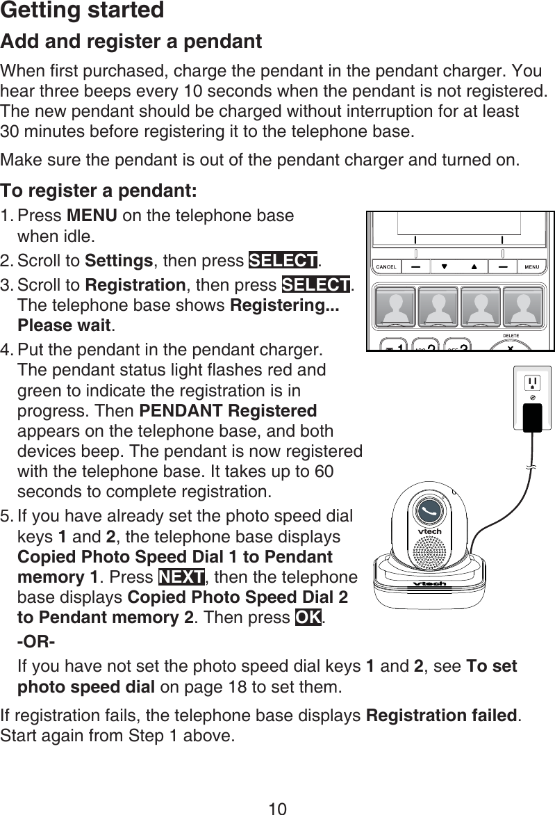 Getting started10Add and register a pendantWhen first purchased, charge the pendant in the pendant charger. You hear three beeps every 10 seconds when the pendant is not registered. The new pendant should be charged without interruption for at least  30 minutes before registering it to the telephone base.Make sure the pendant is out of the pendant charger and turned on. To register a pendant:Press MENU on the telephone base  when idle.Scroll to Settings, then press SELECT.Scroll to Registration, then press SELECT. The telephone base shows Registering... Please wait.Put the pendant in the pendant charger.  The pendant status light flashes red and green to indicate the registration is in progress. Then PENDANT Registered appears on the telephone base, and both devices beep. The pendant is now registered with the telephone base. It takes up to 60 seconds to complete registration.If you have already set the photo speed dial keys 1 and 2, the telephone base displays Copied Photo Speed Dial 1 to Pendant memory 1. Press NEXT, then the telephone base displays Copied Photo Speed Dial 2 to Pendant memory 2. Then press OK.-OR-If you have not set the photo speed dial keys 1 and 2, see To set photo speed dial on page 18 to set them.If registration fails, the telephone base displays Registration failed. Start again from Step 1 above. 1.2.3.4.5.