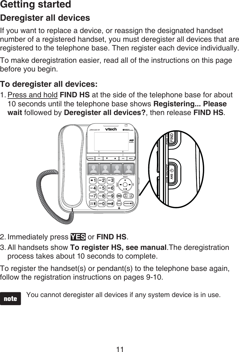 Getting started11Deregister all devicesIf you want to replace a device, or reassign the designated handset number of a registered handset, you must deregister all devices that are registered to the telephone base. Then register each device individually.To make deregistration easier, read all of the instructions on this page before you begin.To deregister all devices:Press and hold FIND HS at the side of the telephone base for about 10 seconds until the telephone base shows Registering... Please wait followed by Deregister all devices?, then release FIND HS.Immediately press YES or FIND HS. All handsets show To register HS, see manual.The deregistration process takes about 10 seconds to complete. To register the handset(s) or pendant(s) to the telephone base again, follow the registration instructions on pages 9-10.You cannot deregister all devices if any system device is in use.1.2.3.
