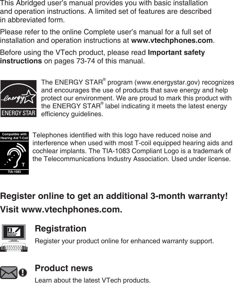 This Abridged user’s manual provides you with basic installation  and operation instructions. A limited set of features are described  in abbreviated form.Please refer to the online Complete user’s manual for a full set of installation and operation instructions at www.vtechphones.com.Before using the VTech product, please read Important safety instructions on pages 73-74 of this manual.The ENERGY STAR® program (www.energystar.gov) recognizes and encourages the use of products that save energy and help protect our environment. We are proud to mark this product with the ENERGY STAR® label indicating it meets the latest energy efficiency guidelines.TCompatible withHearing Aid T-CoilTIA-1083Telephones identified with this logo have reduced noise and interference when used with most T-coil equipped hearing aids and cochlear implants. The TIA-1083 Compliant Logo is a trademark of the Telecommunications Industry Association. Used under license.Register online to get an additional 3-month warranty!Visit www.vtechphones.com.RegistrationRegister your product online for enhanced warranty support.Product newsLearn about the latest VTech products.