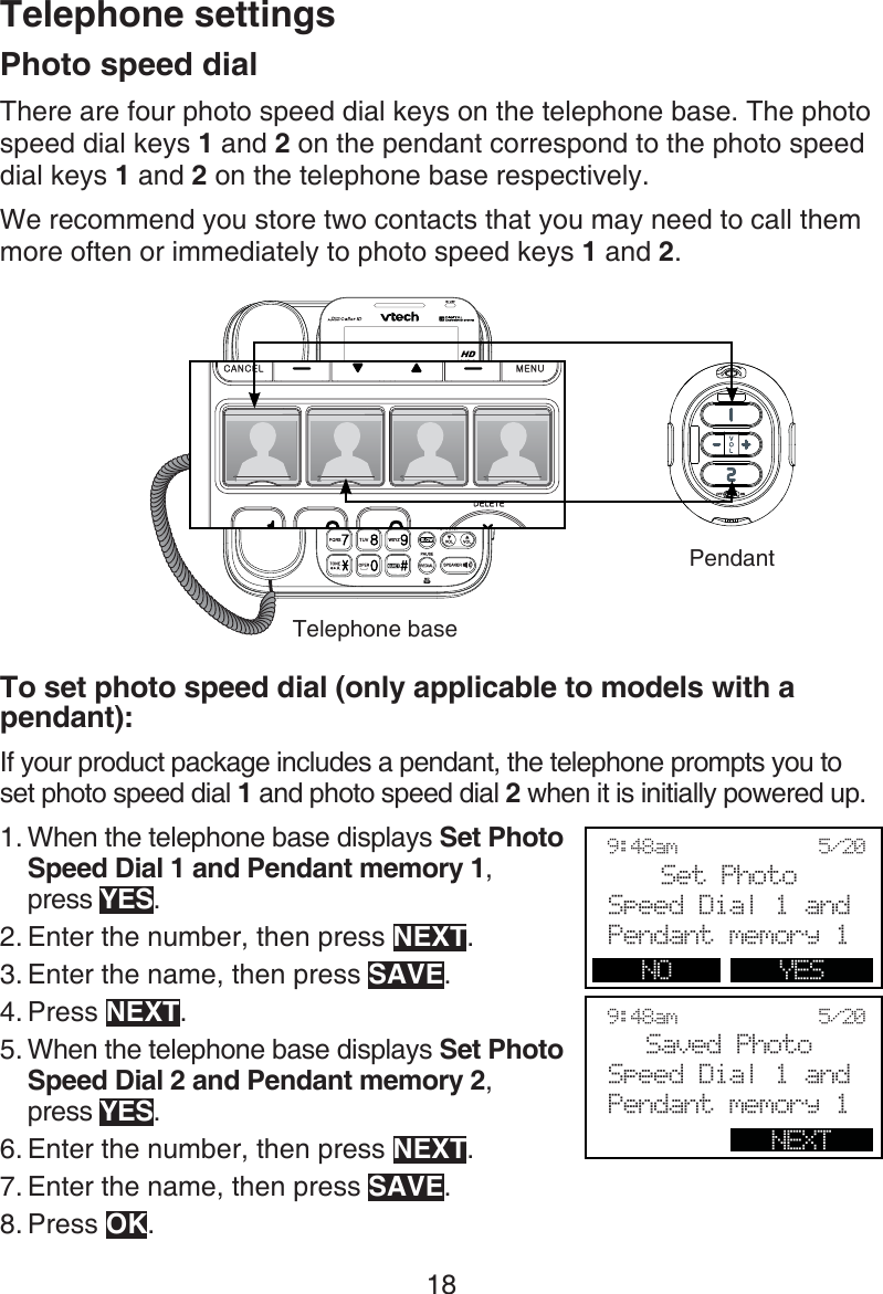 18Photo speed dialThere are four photo speed dial keys on the telephone base. The photo speed dial keys 1 and 2 on the pendant correspond to the photo speed dial keys 1 and 2 on the telephone base respectively.We recommend you store two contacts that you may need to call them more often or immediately to photo speed keys 1 and 2.To set photo speed dial (only applicable to models with a pendant):If your product package includes a pendant, the telephone prompts you to set photo speed dial 1 and photo speed dial 2 when it is initially powered up.When the telephone base displays Set Photo Speed Dial 1 and Pendant memory 1,  press YES.Enter the number, then press NEXT.Enter the name, then press SAVE.Press NEXT.When the telephone base displays Set Photo Speed Dial 2 and Pendant memory 2,  press YES.Enter the number, then press NEXT.Enter the name, then press SAVE.Press OK.1.2.3.4.5.6.7.8.Telephone settings9:48am            5/20Set PhotoSpeed Dial 1 andPendant memory 1NO YES9:48am            5/20Saved Photo Speed Dial 1 andPendant memory 1NEXTTelephone basePendant