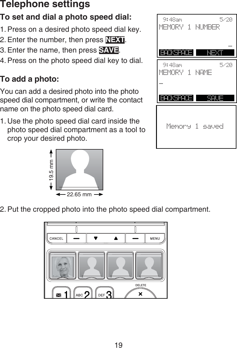 19Telephone settingsTo set and dial a photo speed dial:Press on a desired photo speed dial key.Enter the number, then press NEXT.Enter the name, then press SAVE.Press on the photo speed dial key to dial.To add a photo:You can add a desired photo into the photo speed dial compartment, or write the contact name on the photo speed dial card.Use the photo speed dial card inside the photo speed dial compartment as a tool to crop your desired photo.Put the cropped photo into the photo speed dial compartment.1.2.3.4.1.2.Memory 1 saved9:48am            5/20MEMORY 1 NUMBER_BACKSPACE NEXT9:48am            5/20MEMORY 1 NAME_BACKSPACE SAVE19.5 mm22.65 mm