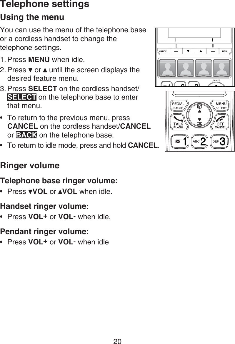 20Telephone settingsUsing the menuYou can use the menu of the telephone base  or a cordless handset to change the  telephone settings.Press MENU when idle.Press   or   until the screen displays the desired feature menu. Press SELECT on the cordless handset/SELECT on the telephone base to enter  that menu.To return to the previous menu, press CANCEL on the cordless handset/CANCEL  or BACK on the telephone base.To return to idle mode, press and hold CANCEL.Ringer volumeTelephone base ringer volume:Press VOL or  VOL when idle.Handset ringer volume:Press VOL+ or VOL- when idle.Pendant ringer volume:Press VOL+ or VOL- when idle1.2.3.•••••