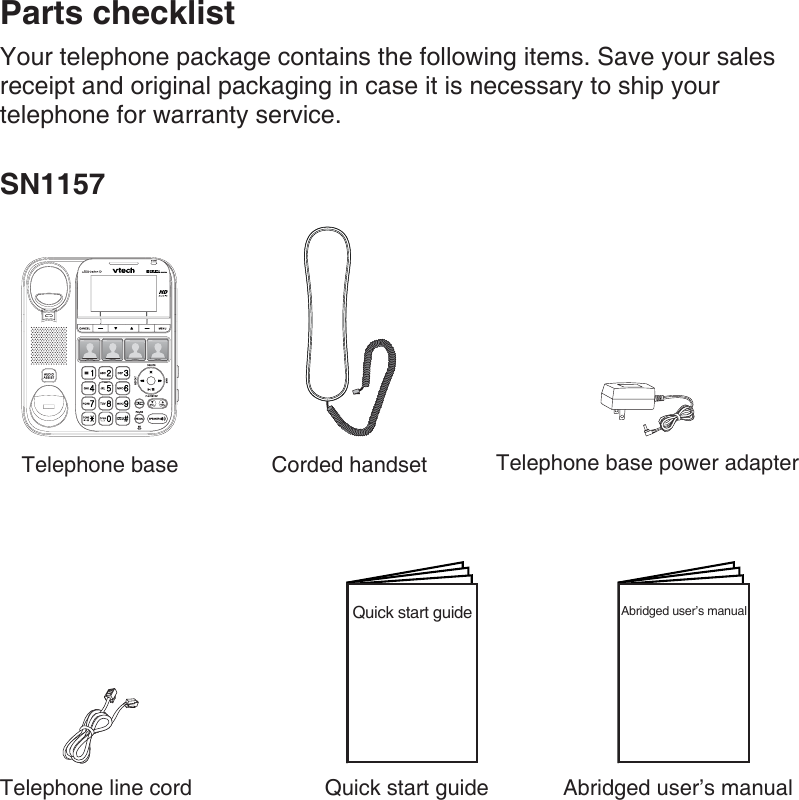 Parts checklistYour telephone package contains the following items. Save your sales receipt and original packaging in case it is necessary to ship your telephone for warranty service.SN1157Telephone base Corded handset Telephone base power adapterTelephone line cord Quick start guide Abridged user’s manualQuick start guide Abridged user’s manual