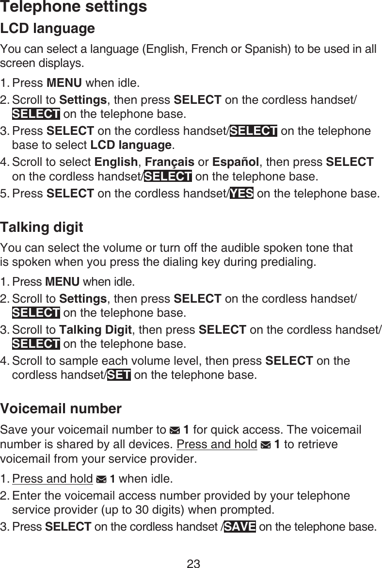 23Telephone settingsLCD languageYou can select a language (English, French or Spanish) to be used in all screen displays.Press MENU when idle.Scroll to Settings, then press SELECT on the cordless handset/SELECT on the telephone base.Press SELECT on the cordless handset/SELECT on the telephone base to select LCD language.Scroll to select English, Français or Español, then press SELECT on the cordless handset/SELECT on the telephone base.Press SELECT on the cordless handset/YES on the telephone base.Talking digitYou can select the volume or turn off the audible spoken tone that  is spoken when you press the dialing key during predialing.Press MENU when idle.Scroll to Settings, then press SELECT on the cordless handset/SELECT on the telephone base.Scroll to Talking Digit, then press SELECT on the cordless handset/SELECT on the telephone base.Scroll to sample each volume level, then press SELECT on the cordless handset/SET on the telephone base.Voicemail numberSave your voicemail number to   1 for quick access. The voicemail number is shared by all devices. Press and hold   1 to retrieve voicemail from your service provider.Press and hold   1 when idle.Enter the voicemail access number provided by your telephone service provider (up to 30 digits) when prompted. Press SELECT on the cordless handset /SAVE on the telephone base.1.2.3.4.5.1.2.3.4.1.2.3.