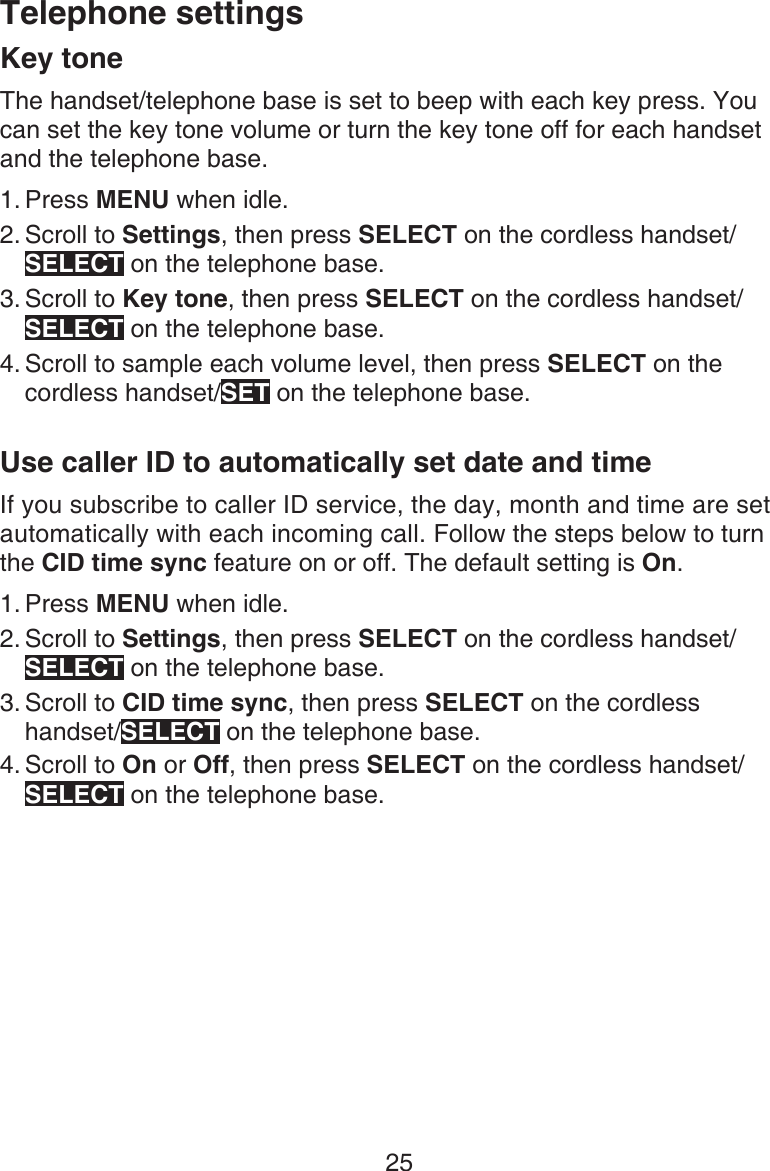 25Telephone settingsKey toneThe handset/telephone base is set to beep with each key press. You can set the key tone volume or turn the key tone off for each handset and the telephone base.Press MENU when idle.Scroll to Settings, then press SELECT on the cordless handset/SELECT on the telephone base.Scroll to Key tone, then press SELECT on the cordless handset/SELECT on the telephone base.Scroll to sample each volume level, then press SELECT on the cordless handset/SET on the telephone base.Use caller ID to automatically set date and timeIf you subscribe to caller ID service, the day, month and time are set automatically with each incoming call. Follow the steps below to turn the CID time sync feature on or off. The default setting is On. Press MENU when idle.Scroll to Settings, then press SELECT on the cordless handset/SELECT on the telephone base.Scroll to CID time sync, then press SELECT on the cordless handset/SELECT on the telephone base.Scroll to On or Off, then press SELECT on the cordless handset/ SELECT on the telephone base.1.2.3.4.1.2.3.4.