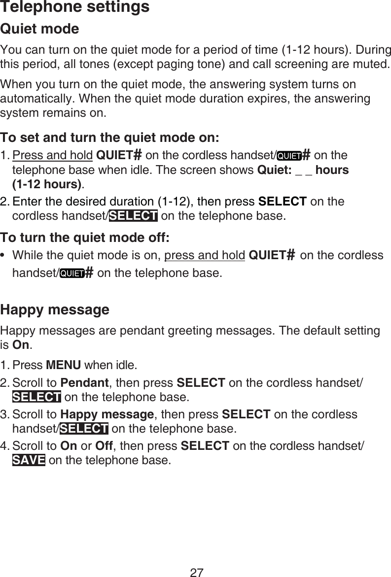 27Telephone settingsQuiet modeYou can turn on the quiet mode for a period of time (1-12 hours). During this period, all tones (except paging tone) and call screening are muted. When you turn on the quiet mode, the answering system turns on automatically. When the quiet mode duration expires, the answering system remains on.To set and turn the quiet mode on:Press and hold QUIET# on the cordless handset/ # on the telephone base when idle. The screen shows Quiet: _ _ hours  (1-12 hours).Enter the desired duration (1-12), then press SELECT on the  cordless handset/SELECT on the telephone base.To turn the quiet mode off:While the quiet mode is on, press and hold QUIET# on the cordless handset/ # on the telephone base.Happy messageHappy messages are pendant greeting messages. The default setting  is On.Press MENU when idle.Scroll to Pendant, then press SELECT on the cordless handset/SELECT on the telephone base.Scroll to Happy message, then press SELECT on the cordless handset/SELECT on the telephone base.Scroll to On or Off, then press SELECT on the cordless handset/SAVE on the telephone base.1.2.•1.2.3.4.