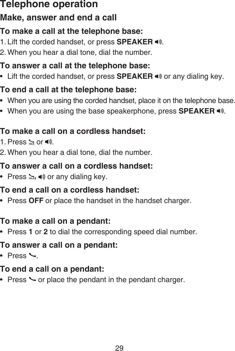 29Make, answer and end a callTo make a call at the telephone base:Lift the corded handset, or press SPEAKER  .When you hear a dial tone, dial the number.To answer a call at the telephone base:Lift the corded handset, or press SPEAKER   or any dialing key.To end a call at the telephone base:When you are using the corded handset, place it on the telephone base.When you are using the base speakerphone, press SPEAKER  .To make a call on a cordless handset:Press   or  . When you hear a dial tone, dial the number.To answer a call on a cordless handset:Press  ,  or any dialing key.To end a call on a cordless handset:Press OFF or place the handset in the handset charger.To make a call on a pendant:Press 1 or 2 to dial the corresponding speed dial number.To answer a call on a pendant:Press  .To end a call on a pendant:Press   or place the pendant in the pendant charger.1.2.•••1.2.•••••Telephone operation