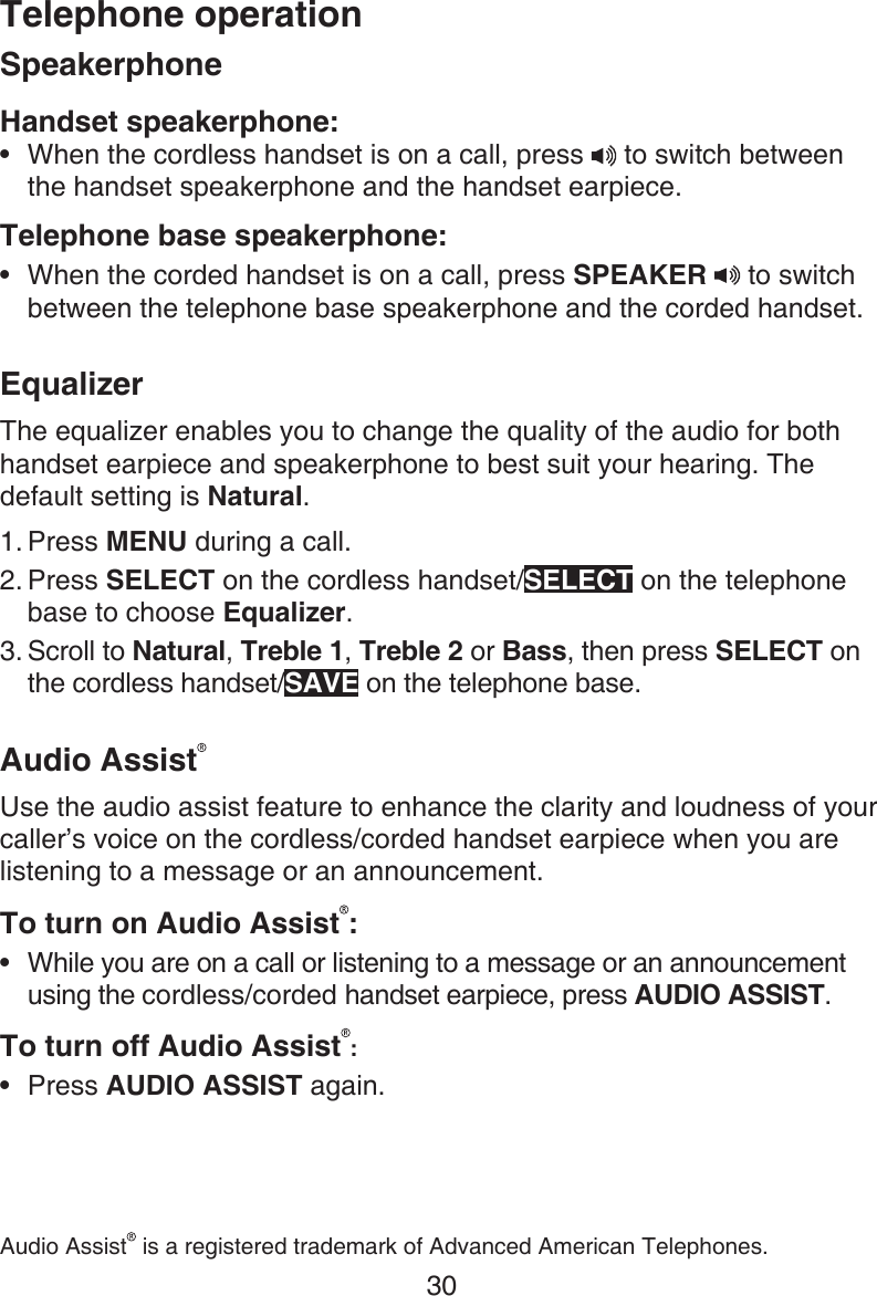 Telephone operation30SpeakerphoneHandset speakerphone:When the cordless handset is on a call, press  to switch between the handset speakerphone and the handset earpiece.Telephone base speakerphone:When the corded handset is on a call, press SPEAKER   to switch between the telephone base speakerphone and the corded handset. EqualizerThe equalizer enables you to change the quality of the audio for both handset earpiece and speakerphone to best suit your hearing. The default setting is Natural.Press MENU during a call.Press SELECT on the cordless handset/SELECT on the telephone base to choose Equalizer.Scroll to Natural, Treble 1, Treble 2 or Bass, then press SELECT on the cordless handset/SAVE on the telephone base.Audio AssistUse the audio assist feature to enhance the clarity and loudness of your caller’s voice on the cordless/corded handset earpiece when you are listening to a message or an announcement.To turn on Audio Assist :While you are on a call or listening to a message or an announcement using the cordless/corded handset earpiece, press AUDIO ASSIST.To turn off Audio Assist :Press AUDIO ASSIST again.••1.2.3.••Audio Assist  is a registered trademark of Advanced American Telephones.