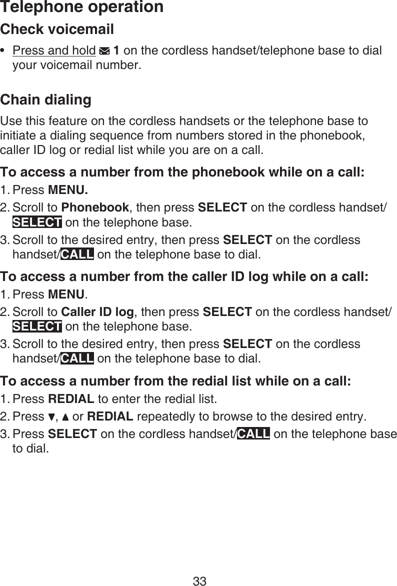 Telephone operation33Check voicemailPress and hold   1 on the cordless handset/telephone base to dial your voicemail number.Chain dialingUse this feature on the cordless handsets or the telephone base to initiate a dialing sequence from numbers stored in the phonebook,  caller ID log or redial list while you are on a call.To access a number from the phonebook while on a call:Press MENU. Scroll to Phonebook, then press SELECT on the cordless handset/SELECT on the telephone base.Scroll to the desired entry, then press SELECT on the cordless handset/CALL on the telephone base to dial.To access a number from the caller ID log while on a call:Press MENU.Scroll to Caller ID log, then press SELECT on the cordless handset/SELECT on the telephone base.Scroll to the desired entry, then press SELECT on the cordless handset/CALL on the telephone base to dial.To access a number from the redial list while on a call:Press REDIAL to enter the redial list. Press  ,   or REDIAL repeatedly to browse to the desired entry.Press SELECT on the cordless handset/CALL on the telephone base to dial.•1.2.3.1.2.3.1.2.3.