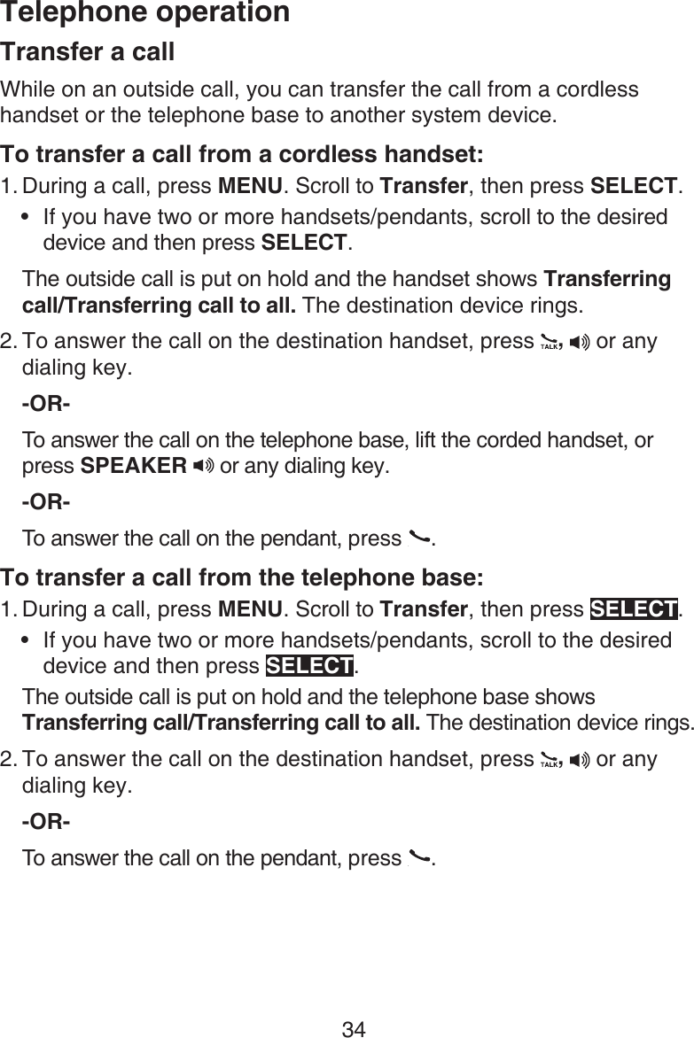 Telephone operation34Transfer a callWhile on an outside call, you can transfer the call from a cordless handset or the telephone base to another system device. To transfer a call from a cordless handset:During a call, press MENU. Scroll to Transfer, then press SELECT. If you have two or more handsets/pendants, scroll to the desired device and then press SELECT. The outside call is put on hold and the handset shows Transferring call/Transferring call to all. The destination device rings.To answer the call on the destination handset, press  ,  or any dialing key.-OR-To answer the call on the telephone base, lift the corded handset, or press SPEAKER   or any dialing key.-OR-To answer the call on the pendant, press  .To transfer a call from the telephone base:During a call, press MENU. Scroll to Transfer, then press SELECT. If you have two or more handsets/pendants, scroll to the desired device and then press SELECT. The outside call is put on hold and the telephone base shows Transferring call/Transferring call to all. The destination device rings.To answer the call on the destination handset, press  ,  or any dialing key.-OR-To answer the call on the pendant, press  .1.•2.1.•2.
