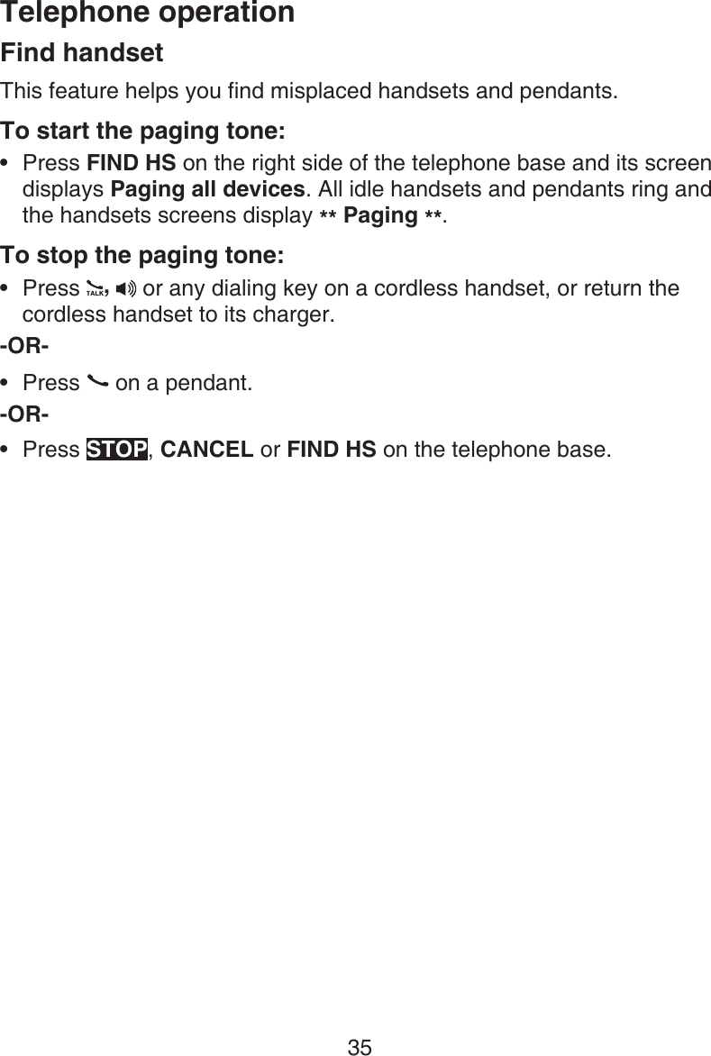 Telephone operation35Find handsetThis feature helps you find misplaced handsets and pendants.To start the paging tone: Press FIND HS on the right side of the telephone base and its screen displays Paging all devices. All idle handsets and pendants ring and the handsets screens display ** Paging **.To stop the paging tone:Press  ,  or any dialing key on a cordless handset, or return the cordless handset to its charger.-OR-Press   on a pendant.-OR-Press STOP, CANCEL or FIND HS on the telephone base.••••