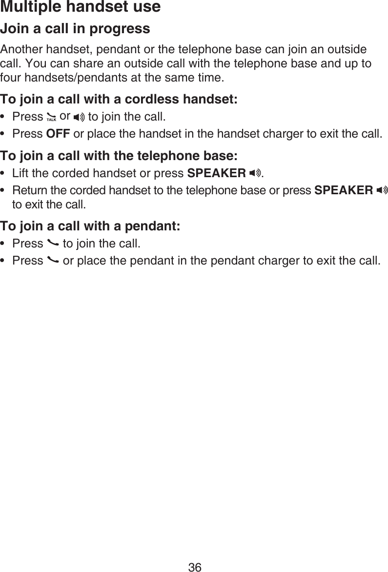 36Join a call in progressAnother handset, pendant or the telephone base can join an outside call. You can share an outside call with the telephone base and up to four handsets/pendants at the same time.To join a call with a cordless handset:Press   or  to join the call.Press OFF or place the handset in the handset charger to exit the call.To join a call with the telephone base:Lift the corded handset or press SPEAKER  . Return the corded handset to the telephone base or press SPEAKER   to exit the call.To join a call with a pendant:Press   to join the call.Press   or place the pendant in the pendant charger to exit the call. ••••••Multiple handset use