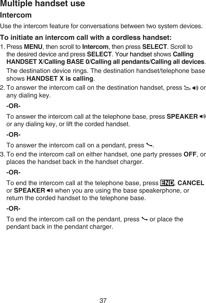 37Multiple handset useIntercomUse the intercom feature for conversations between two system devices.To initiate an intercom call with a cordless handset:Press MENU, then scroll to Intercom, then press SELECT. Scroll to the desired device and press SELECT. Your handsetYour handset shows Calling HANDSET X/Calling BASE 0/Calling all pendants/Calling all devices.The destination device rings. The destination handset/telephone base shows HANDSET X is calling.To answer the intercom call on the destination handset, press  ,  or any dialing key.-OR-To answer the intercom call at the telephone base, press SPEAKER   or any dialing key, or lift the corded handset. -OR-To answer the intercom call on a pendant, press  . To end the intercom call on either handset, one party presses OFF, or places the handset back in the handset charger.-OR-To end the intercom call at the telephone base, press END, CANCEL or SPEAKER   when you are using the base speakerphone, or return the corded handset to the telephone base.-OR-To end the intercom call on the pendant, press   or place the pendant back in the pendant charger.1.2.3.