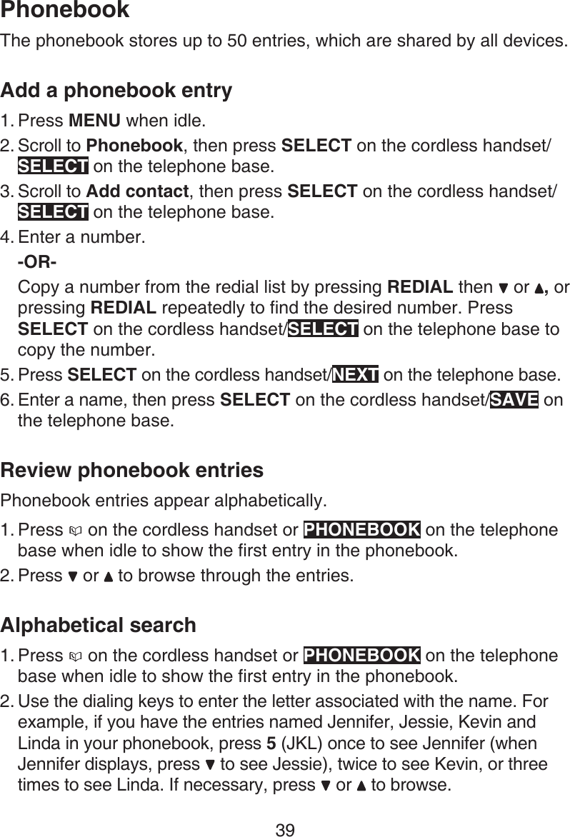 39The phonebook stores up to 50 entries, which are shared by all devices.Add a phonebook entryPress MENU when idle.Scroll to Phonebook, then press SELECT on the cordless handset/SELECT on the telephone base.Scroll to Add contact, then press SELECT on the cordless handset/SELECT on the telephone base.Enter a number.-OR-Copy a number from the redial list by pressing REDIAL then   or  , or pressing REDIAL repeatedly to find the desired number. Press SELECT on the cordless handset/SELECT on the telephone base to copy the number.Press SELECT on the cordless handset/NEXT on the telephone base.Enter a name, then press SELECT on the cordless handset/SAVE on the telephone base.Review phonebook entriesPhonebook entries appear alphabetically.Press   on the cordless handset or PHONEBOOK on the telephone base when idle to show the first entry in the phonebook. Press   or   to browse through the entries.Alphabetical searchPress   on the cordless handset or PHONEBOOK on the telephone base when idle to show the first entry in the phonebook.Use the dialing keys to enter the letter associated with the name. For example, if you have the entries named Jennifer, Jessie, Kevin and Linda in your phonebook, press 5 (JKL) once to see Jennifer (when Jennifer displays, press   to see Jessie), twice to see Kevin, or three times to see Linda. If necessary, press   or   to browse.1.2.3.4.5.6.1.2.1.2.Phonebook