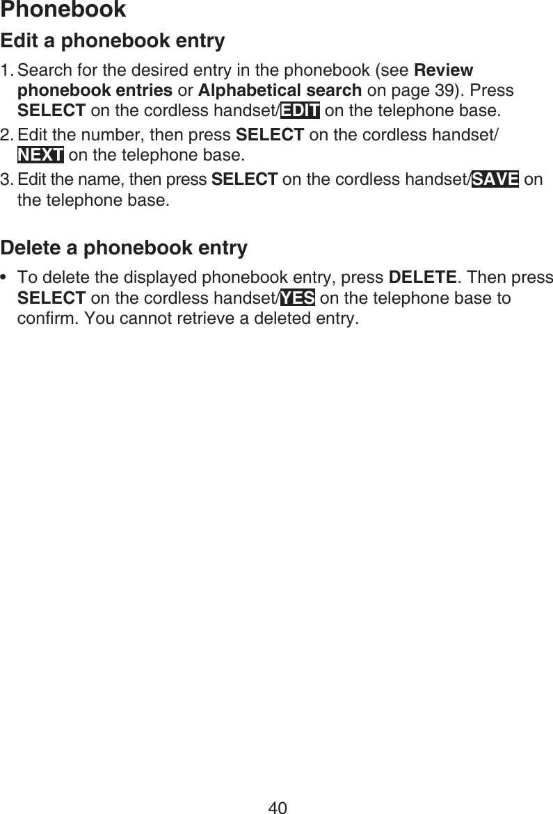 40PhonebookEdit a phonebook entrySearch for the desired entry in the phonebook (see Review phonebook entries or Alphabetical search on page 39). Press SELECT on the cordless handset/EDIT on the telephone base.Edit the number, then press SELECT on the cordless handset/ NEXT on the telephone base.Edit the name, then press SELECT on the cordless handset/SAVE on the telephone base.Delete a phonebook entryTo delete the displayed phonebook entry, press DELETE. Then press SELECT on the cordless handset/YES on the telephone base to confirm. You cannot retrieve a deleted entry.1.2.3.•