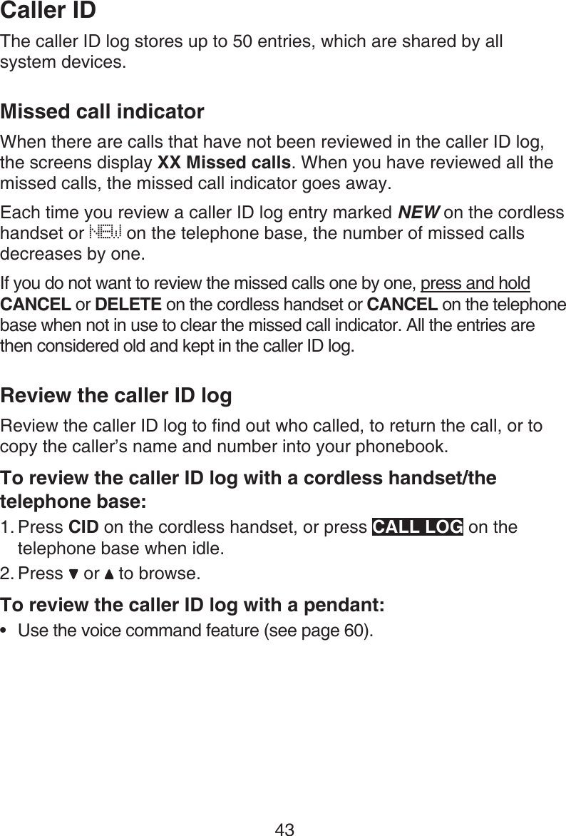 43The caller ID log stores up to 50 entries, which are shared by all  system devices.Missed call indicatorWhen there are calls that have not been reviewed in the caller ID log, the screens display XX Missed calls. When you have reviewed all the missed calls, the missed call indicator goes away.Each time you review a caller ID log entry marked NEW on the cordless handset or NEW on the telephone base, the number of missed calls decreases by one.If you do not want to review the missed calls one by one, press and hold CANCEL or DELETE on the cordless handset or CANCEL on the telephone base when not in use to clear the missed call indicator. All the entries are then considered old and kept in the caller ID log.Review the caller ID logReview the caller ID log to find out who called, to return the call, or to copy the caller’s name and number into your phonebook.To review the caller ID log with a cordless handset/the telephone base:Press CID on the cordless handset, or press CALL LOG on the telephone base when idle.Press   or   to browse.To review the caller ID log with a pendant:Use the voice command feature (see page 60).1.2.•Caller ID