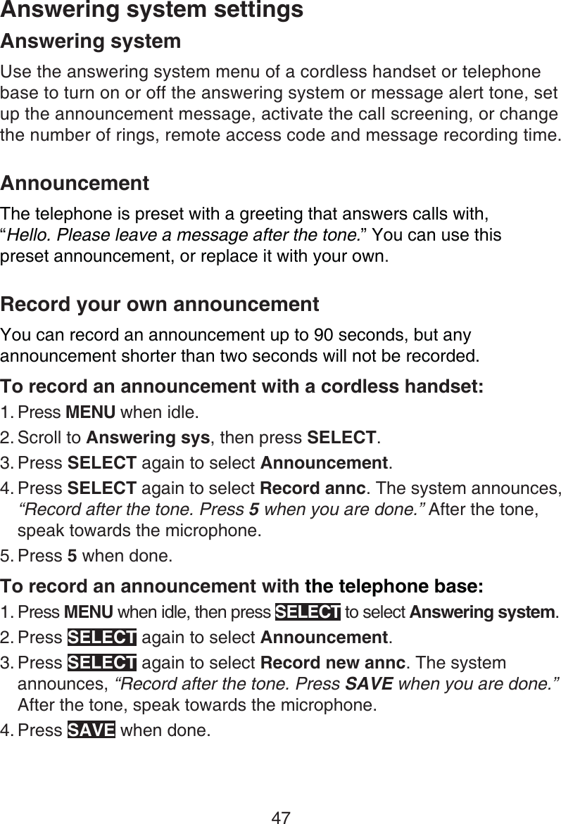 47Answering systemUse the answering system menu of a cordless handset or telephone base to turn on or off the answering system or message alert tone, set up the announcement message, activate the call screening, or change the number of rings, remote access code and message recording time.AnnouncementThe telephone is preset with a greeting that answers calls with,  “Hello. Please leave a message after the tone.” You can use this  preset announcement, or replace it with your own. Record your own announcementYou can record an announcement up to 90 seconds, but any announcement shorter than two seconds will not be recorded.To record an announcement with a cordless handset:Press MENU when idle.Scroll to Answering sys, then press SELECT.Press SELECT again to select Announcement.Press SELECT again to select Record annc. The system announces, “Record after the tone. Press 5 when you are done.” After the tone, speak towards the microphone.Press 5 when done.To record an announcement with the telephone base:Press MENU when idle, then press SELECT to select Answering system.Press SELECT again to select Announcement.Press SELECT again to select Record new annc. The system announces, “Record after the tone. Press SAVE when you are done.” After the tone, speak towards the microphone.Press SAVE when done.1.2.3.4.5.1.2.3.4.Answering system settings