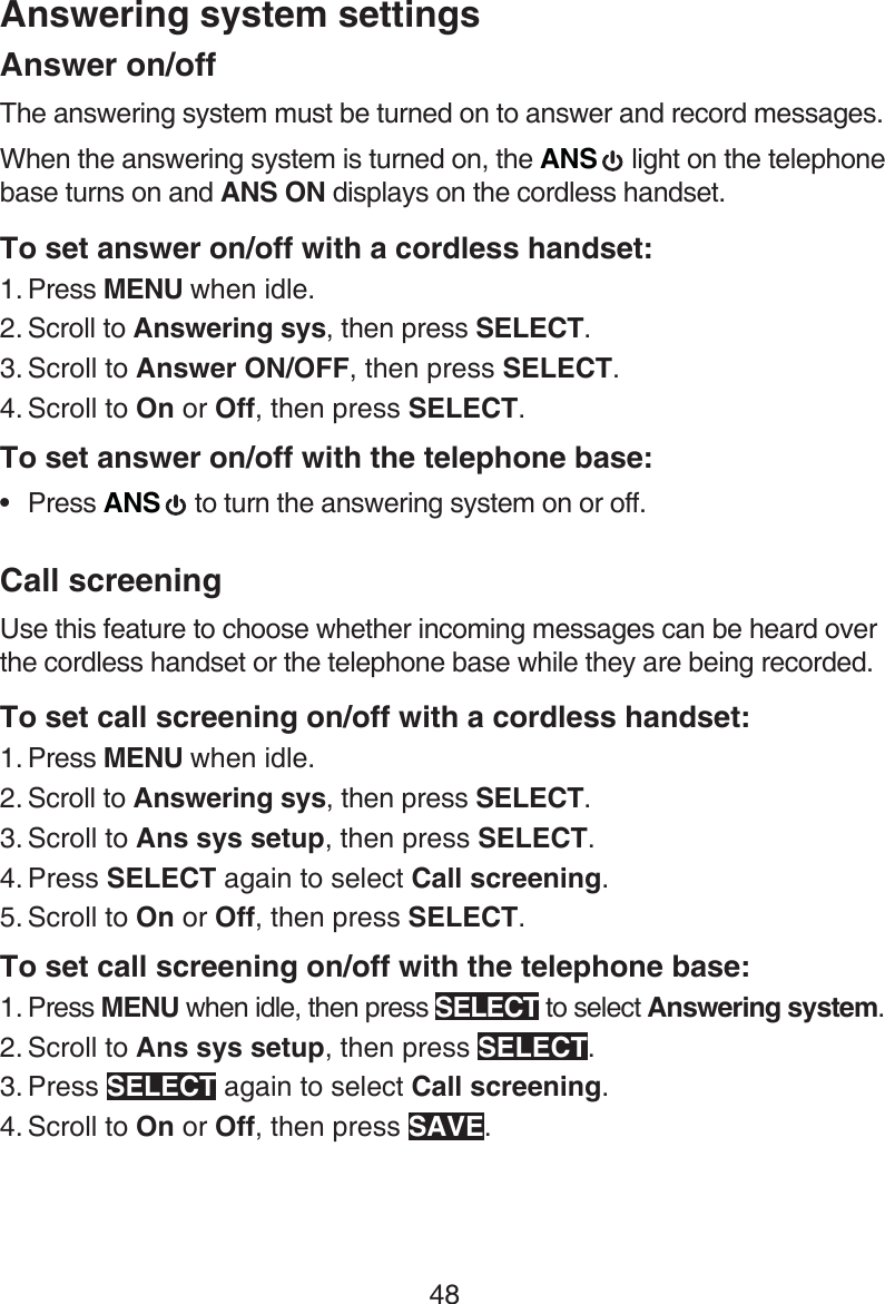 48Answering system settingsAnswer on/offThe answering system must be turned on to answer and record messages.When the answering system is turned on, the ANS   light on the telephone base turns on and ANS ON displays on the cordless handset.To set answer on/off with a cordless handset:Press MENU when idle.Scroll to Answering sys, then press SELECT.Scroll to Answer ON/OFF, then press SELECT.Scroll to On or Off, then press SELECT. To set answer on/off with the telephone base:Press ANS   to turn the answering system on or off.Call screeningUse this feature to choose whether incoming messages can be heard over the cordless handset or the telephone base while they are being recorded.To set call screening on/off with a cordless handset:Press MENU when idle.Scroll to Answering sys, then press SELECT.Scroll to Ans sys setup, then press SELECT.Press SELECT again to select Call screening.Scroll to On or Off, then press SELECT. To set call screening on/off with the telephone base:Press MENU when idle, then press SELECT to select Answering system.Scroll to Ans sys setup, then press SELECT.Press SELECT again to select Call screening.Scroll to On or Off, then press SAVE.1.2.3.4.•1.2.3.4.5.1.2.3.4.
