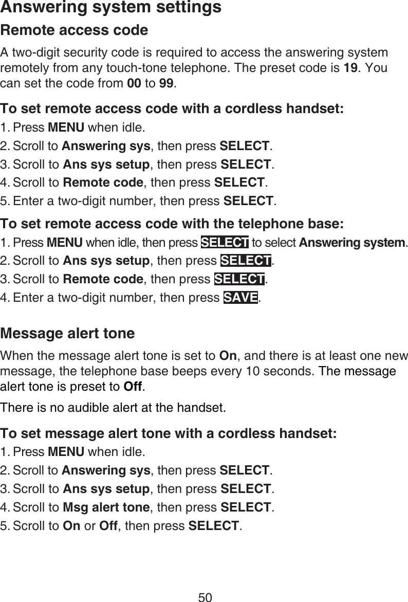 50Answering system settingsRemote access codeA two-digit security code is required to access the answering system remotely from any touch-tone telephone. The preset code is 19. You can set the code from 00 to 99.To set remote access code with a cordless handset:Press MENU when idle.Scroll to Answering sys, then press SELECT.Scroll to Ans sys setup, then press SELECT.Scroll to Remote code, then press SELECT.Enter a two-digit number, then press SELECT.To set remote access code with the telephone base:Press MENU when idle, then press SELECT to select Answering system.Scroll to Ans sys setup, then press SELECT.Scroll to Remote code, then press SELECT.Enter a two-digit number, then press SAVE.Message alert toneWhen the message alert tone is set to On, and there is at least one new message, the telephone base beeps every 10 seconds. The message alert tone is preset to Off.There is no audible alert at the handset.To set message alert tone with a cordless handset:Press MENU when idle.Scroll to Answering sys, then press SELECT.Scroll to Ans sys setup, then press SELECT.Scroll to Msg alert tone, then press SELECT.Scroll to On or Off, then press SELECT.1.2.3.4.5.1.2.3.4.1.2.3.4.5.