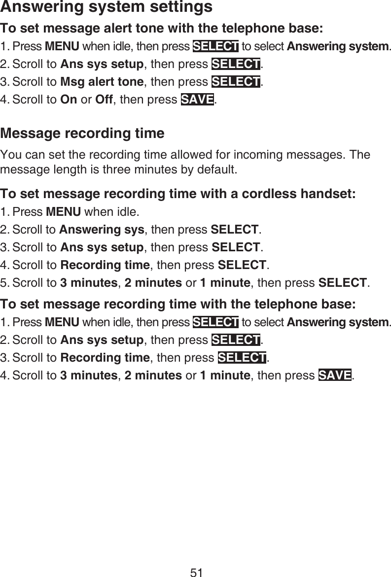 51Answering system settingsTo set message alert tone with the telephone base:Press MENU when idle, then press SELECT to select Answering system.Scroll to Ans sys setup, then press SELECT.Scroll to Msg alert tone, then press SELECT.Scroll to On or Off, then press SAVE.Message recording timeYou can set the recording time allowed for incoming messages. The message length is three minutes by default.To set message recording time with a cordless handset:Press MENU when idle.Scroll to Answering sys, then press SELECT.Scroll to Ans sys setup, then press SELECT.Scroll to Recording time, then press SELECT.Scroll to 3 minutes, 2 minutes or 1 minute, then press SELECT.To set message recording time with the telephone base:Press MENU when idle, then press SELECT to select Answering system.Scroll to Ans sys setup, then press SELECT.Scroll to Recording time, then press SELECT.Scroll to 3 minutes, 2 minutes or 1 minute, then press SAVE.1.2.3.4.1.2.3.4.5.1.2.3.4.