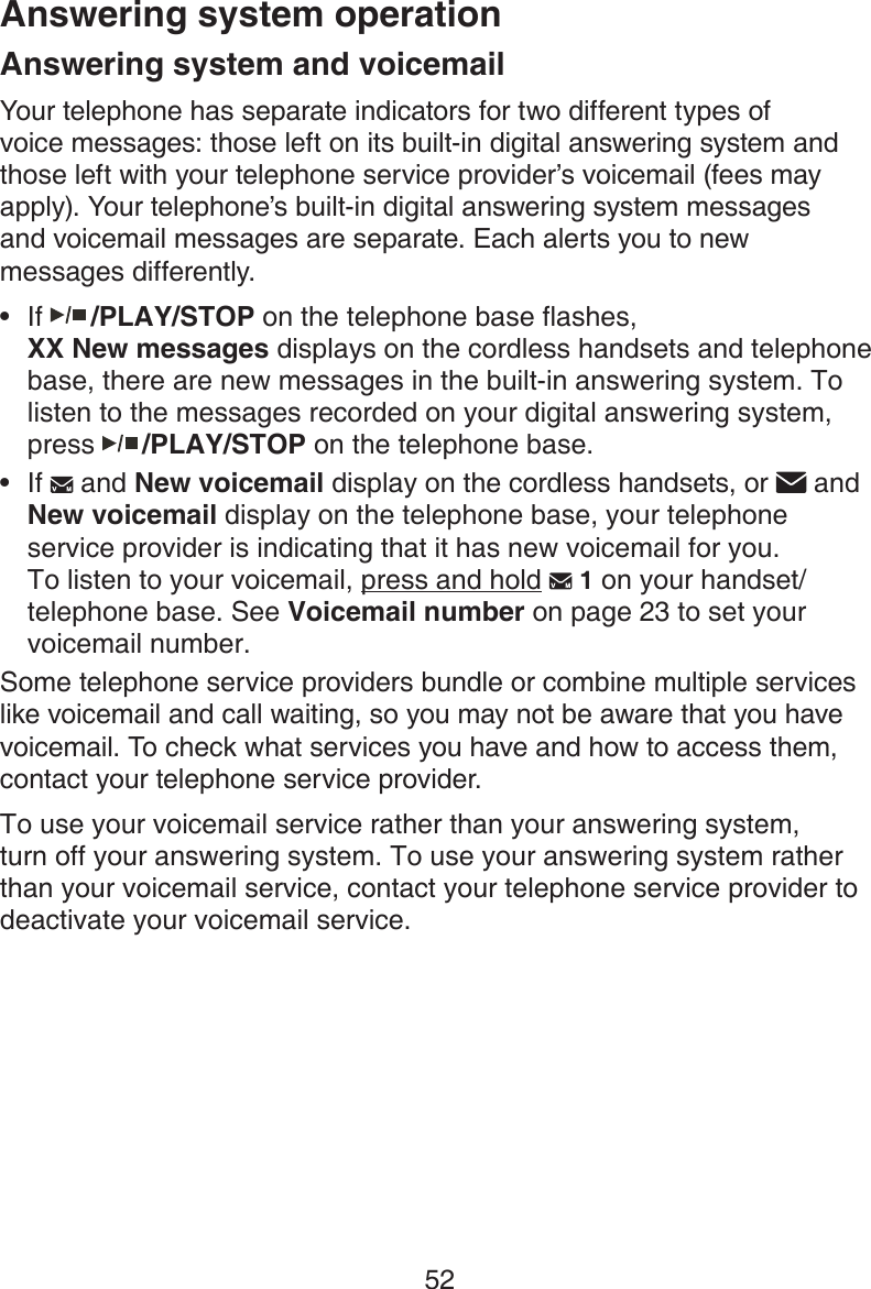 52Answering system and voicemailYour telephone has separate indicators for two different types of  voice messages: those left on its built-in digital answering system and those left with your telephone service provider’s voicemail (fees may apply). Your telephone’s built-in digital answering system messages  and voicemail messages are separate. Each alerts you to new messages differently. If   /PLAY/STOP on the telephone base flashes,  XX New messages displays on the cordless handsets and telephone base, there are new messages in the built-in answering system. To listen to the messages recorded on your digital answering system, press   /PLAY/STOP on the telephone base.If   and New voicemail display on the cordless handsets, or   and  New voicemail display on the telephone base, your telephone service provider is indicating that it has new voicemail for you. To listen to your voicemail, press and hold   1 on your handset/telephone base. See Voicemail number on page 23 to set your voicemail number.Some telephone service providers bundle or combine multiple services like voicemail and call waiting, so you may not be aware that you have voicemail. To check what services you have and how to access them, contact your telephone service provider. To use your voicemail service rather than your answering system, turn off your answering system. To use your answering system rather than your voicemail service, contact your telephone service provider to deactivate your voicemail service. ••Answering system operation