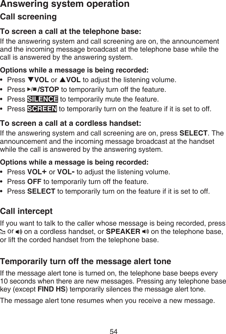 54Answering system operationCall screeningTo screen a call at the telephone base:If the answering system and call screening are on, the announcement and the incoming message broadcast at the telephone base while the call is answered by the answering system.Options while a message is being recorded:Press TVOL or SVOL to adjust the listening volume.Press   /STOP to temporarily turn off the feature.Press SILENCE to temporarily mute the feature.Press SCREEN to temporarily turn on the feature if it is set to off.To screen a call at a cordless handset:If the answering system and call screening are on, press SELECT. The announcement and the incoming message broadcast at the handset while the call is answered by the answering system.Options while a message is being recorded:Press VOL+ or VOL- to adjust the listening volume.Press OFF to temporarily turn off the feature.Press SELECT to temporarily turn on the feature if it is set to off.Call interceptIf you want to talk to the caller whose message is being recorded, press    or  on a cordless handset, or SPEAKER   on the telephone base, or lift the corded handset from the telephone base.Temporarily turn off the message alert toneIf the message alert tone is turned on, the telephone base beeps every 10 seconds when there are new messages. Pressing any telephone base key (except FIND HS) temporarily silences the message alert tone.The message alert tone resumes when you receive a new message.•••••••